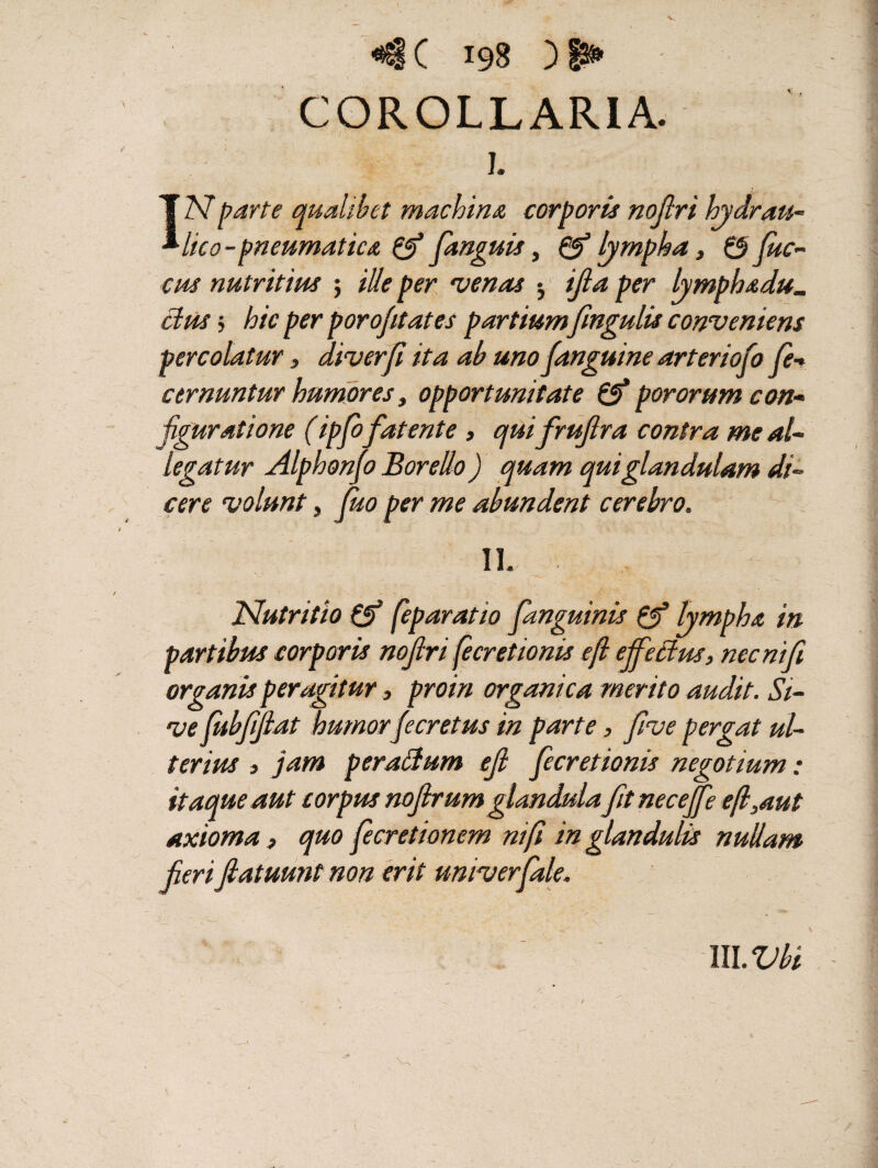 c ) COROLLARIA. i. N parte qualibet machina corporis nojlri hydrau¬ lico - pneumatica & (anguis, 0J lympha, 0 fuc- cus nutritius ; ille per venas 5 ijla per lymphadu«. cius j hic per porofitates partium fmgulis conveniens percolatur s di ver fi ita ab uno fanguine arter iofo fe- cernuntur humores> opportunitate 0* pororum con¬ figuratione (ipfofatente , qui frujlra contra me al¬ legatur Alphonfo Borello ) quam qui glandulam di¬ cere volunt, fuo per me abundent cerebro. II. Nutritio 0* feparatio fanguinis pf lympha in partibus corporis nojlri fe cretionis efl ejfedus, nec ni fi organis peragitur, pro in organica merito audit. Si¬ ve fubfijlat humorfecretus in parte, five pergat ul¬ terius 3 jam peradum ejl fecretionis negotium: itaque aut corpus nojlrum glandula fit neceffe efl,aut axioma 3 quo fe cretionem nif in glandulis nullam ferifiatuunt non erit univerfale. lll.Vbi