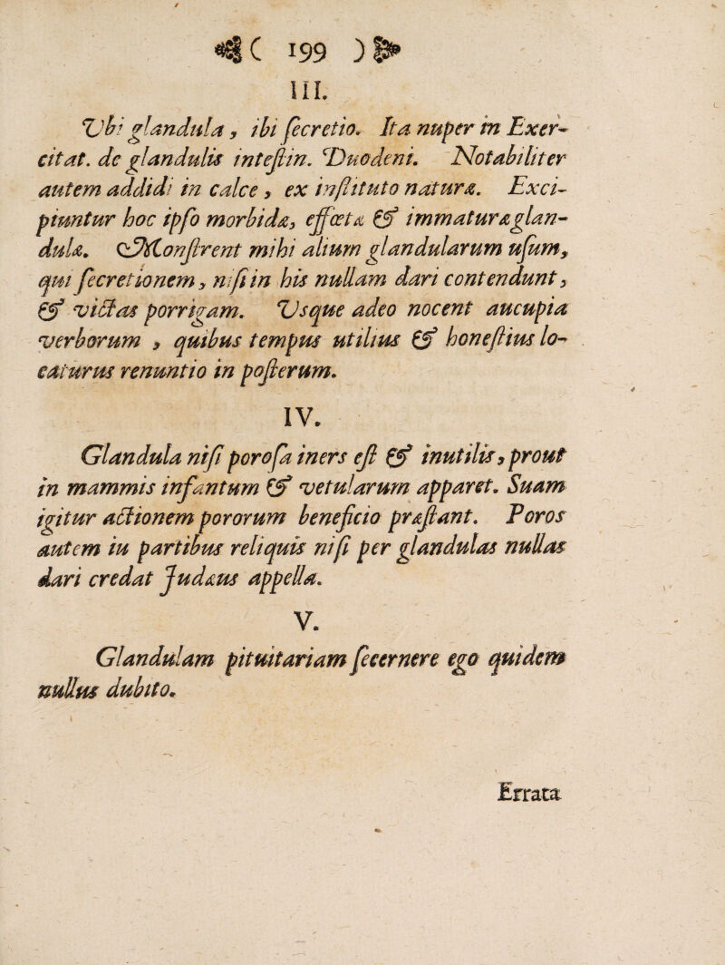 / <*S§( 199 ) ' III. Ubi glandula, ibi per et io. It a nuper in Exer¬ citat. de glandulis intefiin. \Duodeni. Notabiliter autem addidi in calce, ex infiituto natura. Exci¬ piuntur looc ipfo morbida, ejfieeta & immaturaglan- duU. odM,onfirent mihi alium glandularum ufiim, qm fiecretio nem, mpin his nullam dari contendunt, & vicias porrigam. Usque adeo nocent aucupia verborum , quibus tempus utilius & honefiius lo¬ caturus renuntio in pojlerum. IV. Glandula nifi porofa iners eft Qf inutilis, prout in mammis infantum vetularum apparet. Suam igitur attionem pororum beneficio prsfiant. Foros autem iu partibus reliquis nifi per glandulas nullas dari credat ludam appella. V. Glandulam pituitariam ficernere ego quidem nullus dubito. 1 Errata