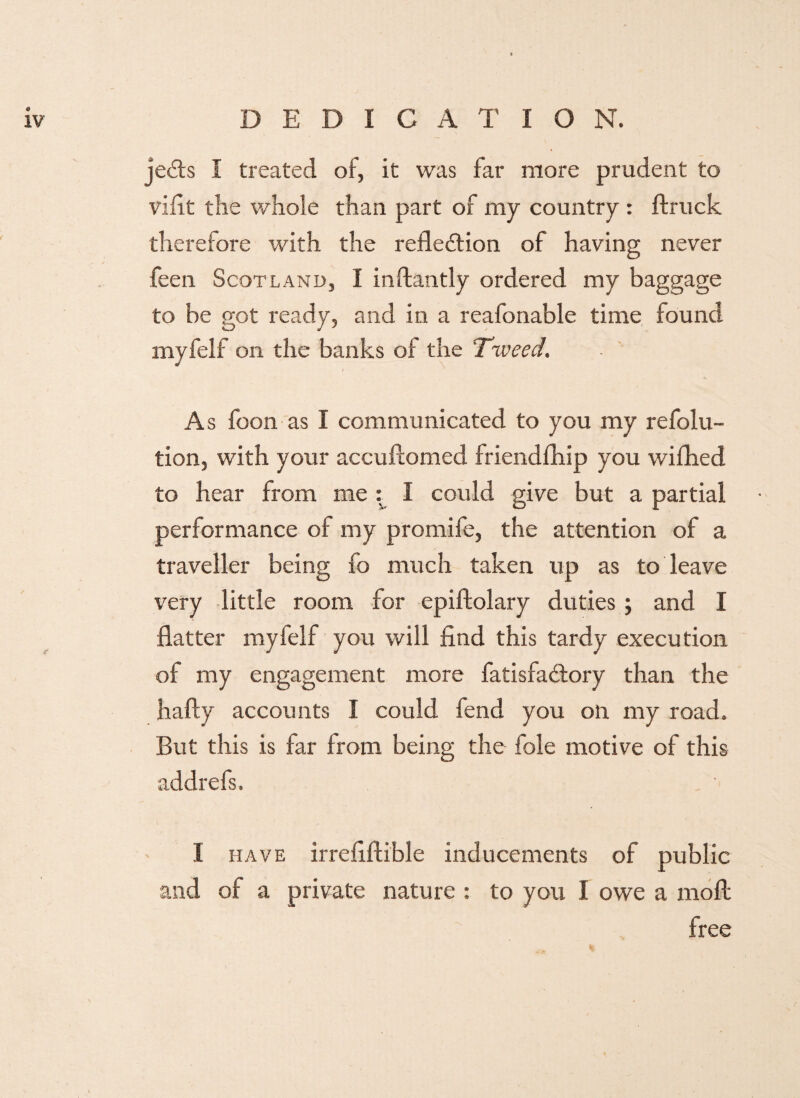 je<£ts I treated of, it was far more prudent to vifit the whole than part of my country : ftruck therefore with the reflection of having never feen Scotland, I inftantly ordered my baggage to be got ready, and in a reafonable time found myfelf on the banks of the 'Tweed, As foon as I communicated to you my refolu- tion, with your accuflomed friendfhip you wifhed to hear from me : I could give but a partial performance of my promife, the attention of a traveller being fo much taken up as to leave very little room for epiftolary duties; and I flatter myfelf you will find this tardy execution of my engagement more fatisfa&ory than the hafty accounts I could fend you on my road. But this is far from being the foie motive of this addrefs. 1 have irrefiftible inducements of public and of a private nature : to you I owe a moll free