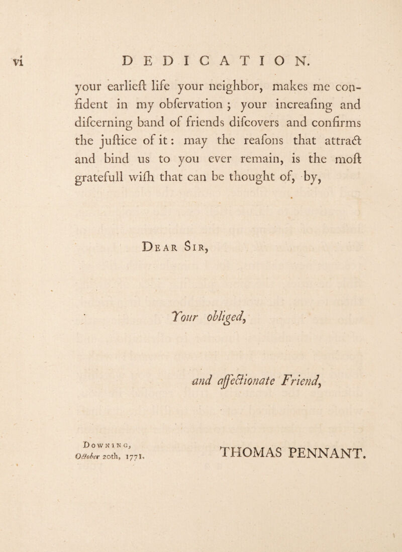 your earlieft life your neighbor, makes me con¬ fident in my obfervation ; your increafing and difcerning band of friends difcovers and confirms the juftice of it: may the reafons that attract and bind us to you ever remain, is the moft gratefull wifh that can be thought of, by, Dear Sir, and affeciionate Friend, DoWNIKCj Qttober 20th, 177*. THOMAS PENNANT.