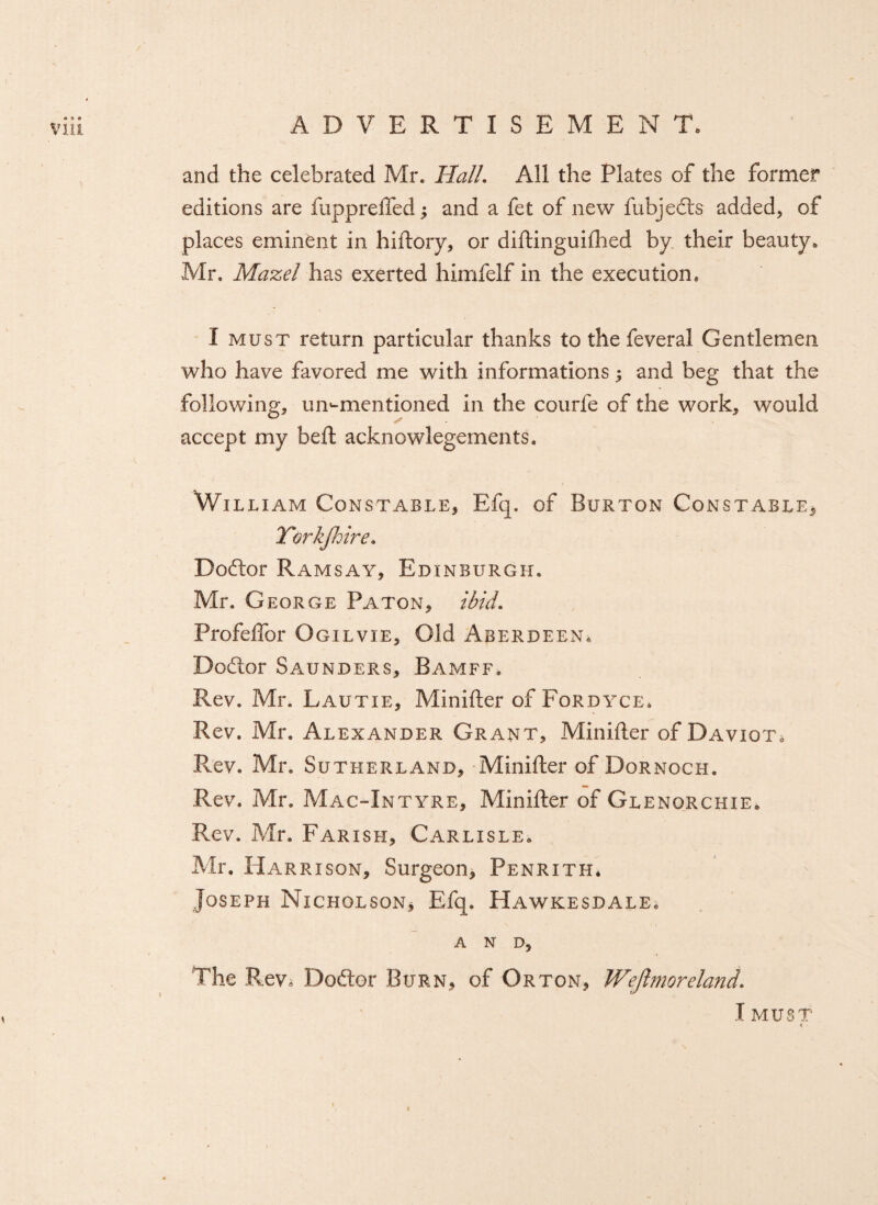 and the celebrated Mr. Hall. All the Plates of the former editions are fuppreffed; and a fet of new fubjedts added, of places eminent in hiftory, or diftinguifhed by their beauty* Mr. Mazel has exerted himfelf in the execution, I must return particular thanks to the feveral Gentlemen who have favored me with informations; and beg that the following, ummentioned in the courfe of the work, would accept my beft acknowlegements. William Constable, Efq. of Burton Constable, Yorkshire. Dodlor Ramsay, Edinburgh. Mr. George Pa ton, ibid. Profeffor Ogilvie, Old Aberdeen, Dodtor Saunders, Bamff. Rev, Mr. Lautie, Minifter of Fordyce* Rev. Mr. Alexander Grant, Minifter of Daviot. Rev. Mr. Sutherland, Minifter of Dornoch. Rev. Mr. Mac-Intyre, Minifter of Glenorchie* Rev. Mr. Farish, Carlisle* Mr, Harrison, Surgeon, Penrith* Joseph Nicholson* Efq. Hawkesdale. AND, The Rev, Doftor Burn, of Orton, Weftmoreland. I MUST < •