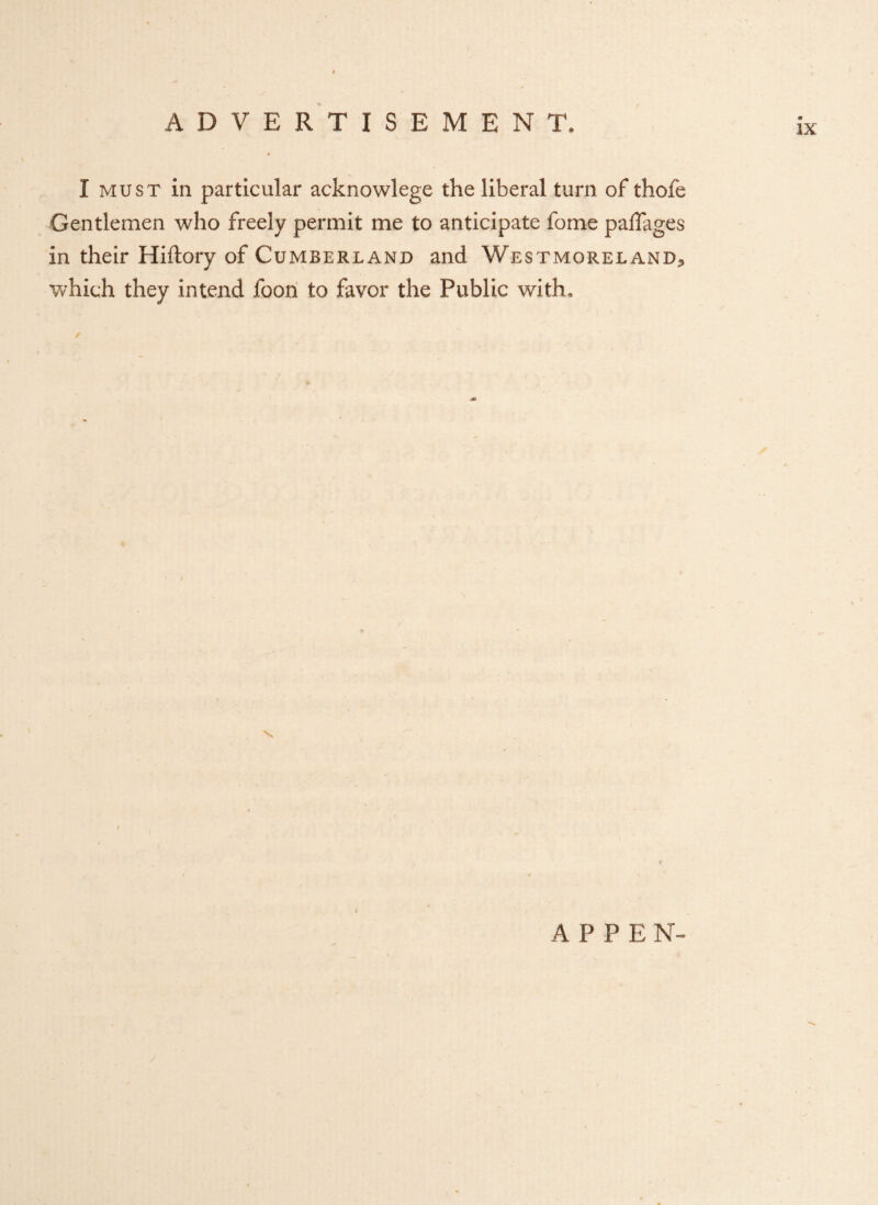 ix I must in particular acknowlege the liberal turn of thofe Gentlemen who freely permit me to anticipate fome paflages in their Hiftory of Cumberland and Westmoreland., which they intend foon to favor the Public with, ✓ A PPEN-