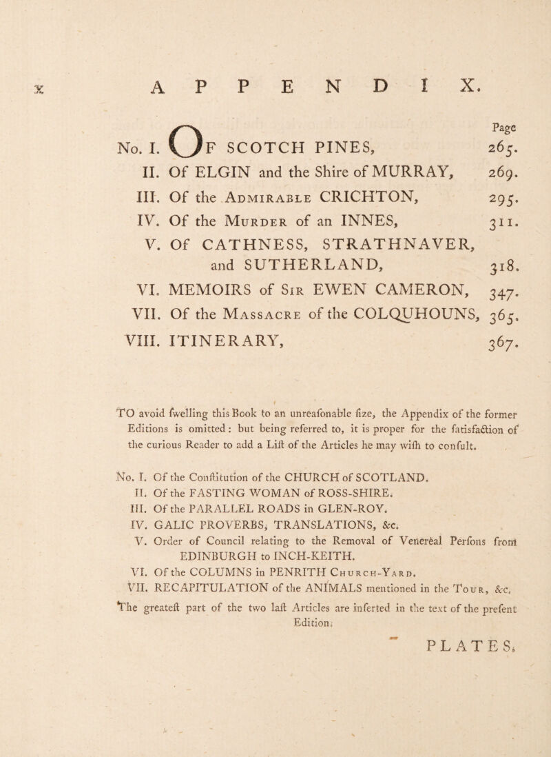 Page 265. 269. 295* 311- No, I. O F SCOTCH PINES, II. Of ELGIN and the Shire of MURRAY, III. Of the Admirable CRICHTON, IV. Of the Murder of an INNES, V. Of CATHNESS, STRATHNAVER, and SUTHERLAND, VI. MEMOIRS of Sir EWEN CAMERON, VII. Of the Massacre of the COLQUHOUNS, 365. VIII. ITINERARY, 367. 318, 347- TO avoid fwelling this Book to an unreafonable fize, the Appendix of the former Editions is omitted: but being referred to, it is proper for the fatisfa&ion of the curious Reader to add a Lift of the Articles he may wiftl to confult. No. I. Of the Conftitution of the CHURCH of SCOTLAND. JL Of the FASTING WOMAN of ROSS-SHIRE. HI. Of the PARALLEL ROADS in GLEN-ROY, IV. GALIC PROVERBS, TRANSLATIONS, &c. V. Order of Council relating to the Removal of Venereal Perfons from EDINBURGH to INCH-KEITH. VI. Of the COLUMNS in PENRITH Church-Yard. VII. RECAPITULATION of the ANIMALS mentioned in the Tour, &c. The greateft part of the two laft Articles are inferted in the text of the prefent Edition* PLATES.