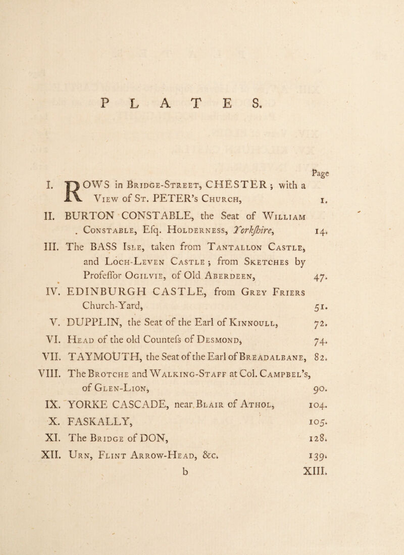 Page I. 1TJ OWS in Bridge-Street, CHESTER ; with a View of St. PETER’s Church, i. II. BURTON CONSTABLE, the Seat of William . Constable, Efq. Holderness, Torkjhire, 14, III. The BASS Isle, taken from Tantallon Castle, * * and Loch-Leven Castle *, from Sketches by Profeffor Ogilvie, of Old Aberdeen, 47. IV. EDINBURGH CASTLE, from Grey Friers Church-Yard, 51. V. DUPPLIN, the Seat of the Earl of Kinnoull, 72. VI. He ad of the old Countefs of Desmond, 74. VII. TAYMOUTH, the Seat ofthe Earl of Breadalbane, 82. VIII. TheBROTCHE and Walking-Staff at Col. Campbel’s, of Glen-Lion, 90. IX. YORKE CASCADE, near Blair of Athol, 104. X. FASKALLY, 105. XI. The Bridge of DON, 1286 XII. Urn, Flint Arrow-Head, &c. 139* b XIIL