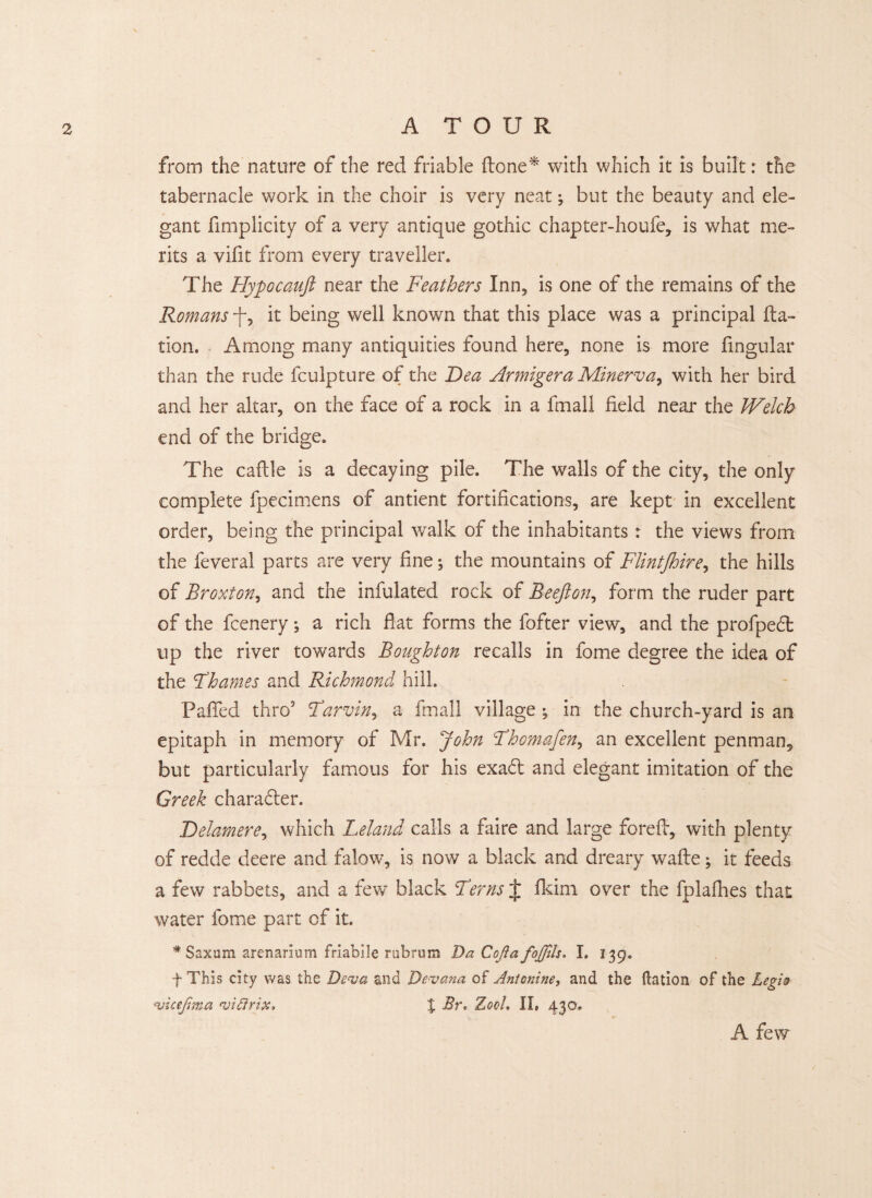 from the nature of the red friable done* with which it is built: the tabernacle work in the choir is very neat; but the beauty and ele¬ gant Simplicity of a very antique gothic chapter-houfe, is what me¬ rits a vifit from every traveller. The Hypocaujl near the Feathers Inn, is one of the remains of the Romans f, it being well known that this place was a principal fta- tion. Among many antiquities found here, none is more fingular than the rude Sculpture of the Dea Armigera Minerva, with her bird and her altar, on the face of a rock in a fmall field near the Welch end of the bridge. The caflle is a decaying pile. The walls of the city, the only complete Specimens of antient fortifications, are kept in excellent order, being the principal walk of the inhabitants : the views from the Several parts are very fine; the mountains of FlintJhire, the hills of Broxton, and the infulated rock of Beefton, form the ruder part of the Scenery; a rich fiat forms the Softer view, and the profpefit up the river towards Boughton recalls in Some degree the idea of the Thames and Richmond hill. Pafifed thro5 Farviny a Small village ^ in the church-yard is an epitaph in memory of Mr. John Fhomafen, an excellent penman, but particularly famous for his exa<5t and elegant imitation of the Greek charadler. Delamere, which Leland calls a faire and large forefi, with plenty of redde deere and falow, is now a black and dreary wafle; it feeds a few rabbets, and a few black Ferns t Skim over the fplafhes that water Some part of it. * Saxum arenarium friabile rubrum Da Cofia fojfils. I. 139. f This city was the Dev a and Devana of Antonine, and the ilation of the Legis v ie Jim a vicirix, % Br. ZqqL II, 430, A few