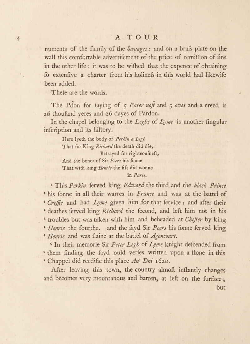 numents of the family of the Savages: and on a brafs plate on the wall this comfortable advertifement of the price of remidion of fins in the other life: it was to be wifhed that the expence of obtaining fo extendve a charter from his holinefs in this world had likewife been added. Thefe are the words. The Pdon for faying of 5 Pater noft and 5 aves and a creed is 26 thoufand yeres and 26 dayes of Pardon. In the chapel belonging to the Leghs of Lyme is another fingular infcription and its hiftory. Here lyeth the body of Perkin a Legh That for King Richard the death did die, Betrayed for righteoufnefs. And the bones of Sir Peers his fonne That with king Henrie the fift did wonne in Paris. £ This Perkin ferved king Edward the third and the black Prince 4 his fonne in all their warres in France and was at the battel of 4 Crejjie and had Lyme given him for that fervice and after their e deathes ferved king Richard the fecond, and left him not in his 4 troubles but was taken with him and beheaded at Chefter by king 6 Henrie the fourthe. and the fayd Sir Peers his fonne ferved king s Henrie and was flaine at the battel of Agencourt. c In their memorie Sir Peter Legh of Lyme knight defcended from 4 them finding the fayd ould verfes written upon a ftone in this 4 Chappel did reedifie this place An0 Dni 1620. ' After leaving this town, the country almoft inftantly changes and becomes very mountanous and barren, at left on the furface; but