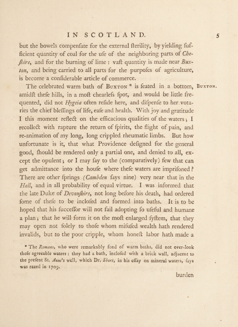 but the bowels compenfate for the external fterility, by yielding fuf- ficient quantity of coal for the ufe of the neighboring parts of Che- Jhire, and for the burning of lime : vaft quantity is made near Bux¬ ton., and being carried to all parts for the purpofes of agriculture, is become a confiderable article of commerce. The celebrated warm bath of Buxton * is feated in a bottom, Buxton. amidft thefe hills, in a moft chearlefs fpot, and would be little fre¬ quented, did not Hygeia often refide here, and difpenfe to her vota¬ ries the chief bleffings of life, eafe and health. With joy and gratitude I this moment refled: on the efficacious qualities of the waters •, I recoiled: with rapture the return of fpirits, the flight of pain, and re-animation of my long, long crippled rheumatic limbs. But how unfortunate is it, that what Providence defigned for the general good, ffiould be rendered only a partial one, and denied to all, ex¬ cept the opulent; or I may fay to the (comparatively) few that can get admittance into the houfe where thefe waters are imprifoned ? There are other fprings (Cambden fays nine) very near that in the Hall, and in all probability of equal virtue. I was informed that the late Duke of Devonjhire, not long before his death, had ordered fome of thefe to be inclofed and formed into baths. It is to be hoped that his fucceffior will not fail adopting fo ufeful and humane a plan; that he will form it on the moft enlarged fyftem, that they may open not folely to thofe whom mifufed wealth hath rendered invalids, but to the poor cripple, whom honeft labor hath made a * The Romans, who were remarkably fond of warm baths, did not over-look thefe agreeable waters : they had a bath, inclofed with a brick wall, adjacent to the prefent St. utnne*s well, which Dr, Shorty in his elfay on mineral waters, fays was razed in 1709. burden