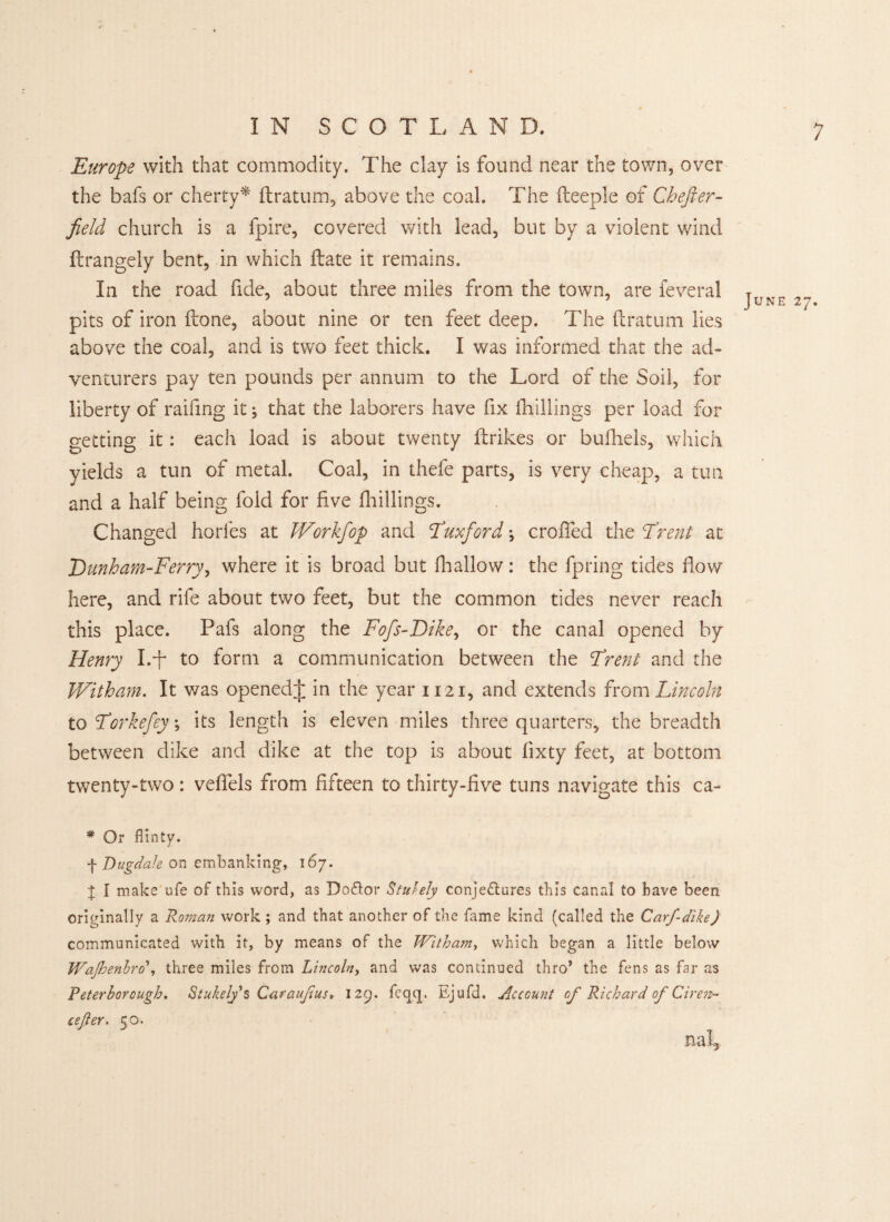 Europe with that commodity. The clay is found near the town, over the bafs or cherty* ftratum, above the coal. The fteeple of Chefter- field church is a fpire, covered with lead, but by a violent wind ftrangely bent, in which date it remains. In the road fide, about three miles from the town, are feveral T JUNE 27 pits of iron (lone, about nine or ten feet deep. The ftratum lies above the coal, and is two feet thick. I was informed that the ad¬ venturers pay ten pounds per annum to the Lord of the Soil, for liberty of raifmg it; that the laborers have fix drillings per load for getting it: each load is about twenty ftrikes or bufhels, which yields a tun of metal. Coal, in thefe parts, is very cheap, a tun and a half being fold for five drillings. Changed horfes at JVorkfop and Tuxford; eroded the Trent at T) unham-Ferry, where it is broad but dr allow: the fpring tides flow here, and rife about two feet, but the common tides never reach this place. Pafs along the Fofs-Dike, or the canal opened by Henry I.ft to form a communication between the Trent and the Witham. It was openedft in the year 1121, and extends from Lincoln to Tor kefey, its length is eleven miles three quarters, the breadth between dike and dike at the top is about fixty feet, at bottom twenty-two: veflels from fifteen to thirty-five tuns navigate this ca~ * Or flinty. f Dugdale on embanking, 167. | I make ufe of this word, as Doftor Stutely conjectures this canal to have been originally a Roman work; and that another of the fame kind (called the Carfdike) communicated with it, by means of the Witham, which began a little below WaJhenbro\ three miles from Lincoln, and was continued thro’ the fens as far as Peterborough. Stukely's Caraujius* 129. feqcj. Ejufd. Account of Richard of Giren- csfler. 50.