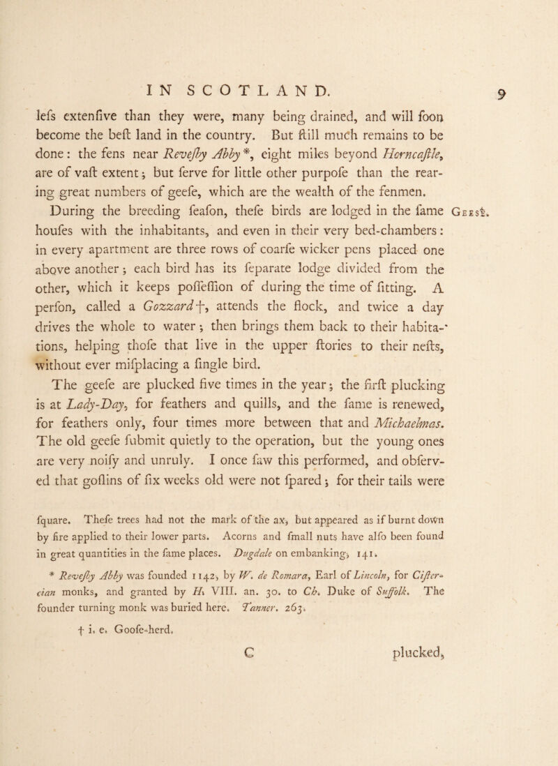 lefs extenfive than they were, many being drained, and will foon become the bell land in the country. But Rill much remains to be done : the fens near Revejby Abby *, eight miles beyond Horneaftle, are of vaft extent; but ferve for little other purpofe than the rear¬ ing great numbers of geefe, which are the wealth of the fenmen. During the breeding feafon, thefe birds are lodged in the fame Gees houfes with the inhabitants, and even in their very bed-chambers: in every apartment are three rows of coarfe wicker pens placed one above another; each bird has its feparate lodge divided from the other, which it keeps poflefiion of during the time of fitting. A perfon, called a Gozzard-f, attends the flock, and twice a day drives the whole to water; then brings them back to their habita-' tions, helping thofe that live in the upper Rories to their nefts, without ever mifplacing a Angle bird. The geefe are plucked flve times in the year; the firfl plucking is at Lady-Day, for feathers and quills, and the fame is renewed, for feathers only, four times more between that and Michaelmas. The old geefe fubmit quietly to the operation, but the young ones are very noify and unruly. I once faw this performed, and obferv- ed that goflins of fix weeks old were not fpared; for their tails were fquare. Thefe trees had not the mark of the ax* but appeared as if burnt down by fire applied to their lower parts. Acorns and fmall nuts have alfo been found in great quantities in the fame places. Dugdale on embanking* 141* # Reve/by Abby was founded 1142, by W. de Romara, Earl of Lincoln, for Ciflcr* dan monks, and granted by H\ VIII. an. 30. to Cb% Duke of Suffolk. The founder turning monk was buried here. Tanner. 263. f i« e. Goofe-herd, c plucked*