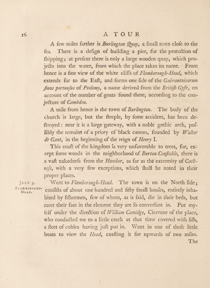 A few miles farther is Burlington S^uay, a frnall town clofe to the fea. There is a defign of building a pier, for the protection of fhipping *, at prefent there is only a large wooden quay, which pro¬ jects into the water, from which the place takes its name. From hence is a fine view of the white cliffs of Flamborough-Head, which extends far to the Eaft, and forms one fide of the Gabrantuicorum finus portuofus of Ptolemy, a name derived from the Britijh Gyfr, on account of the number of goats found there, according to the con¬ jecture of Cambden. A mile from hence is the town of Burlington. The body of the church is large, but the fteeple, by fome accident, has been de- ftroyed: near it is a large gateway, with a noble gothic arch, pof- fibly the remains of a priory of black canons, founded by Walter de Gant, in the beginning of the reign of Henry I. This coaft of the kingdom is very unfavorable to trees, for, ex¬ cept fome woods in the neighborhood of Burton-Conftable, there is a vail nakednefs from the Humber, as far as the extremity of Cath- fiefs, with a very few exceptions, which fhall be noted in their proper places. July 3. Went to Flamborough-Head. The town is on the North fide * ! l confifts of about one hundred and fifty final! houies, entirely inha¬ bited by fifhermen, few of whom, as is faid, die in their beds, but meet their fate in the element they are fo converfant in. Put my- felf under the direction of William Camidge, Cicerone of the place, who conducted me to a little creek at that time covered with fifh, a fleet of cobles having juft put in. Went in one of thofe little boats to view the Pleads coafting it for upwards of two miles. The