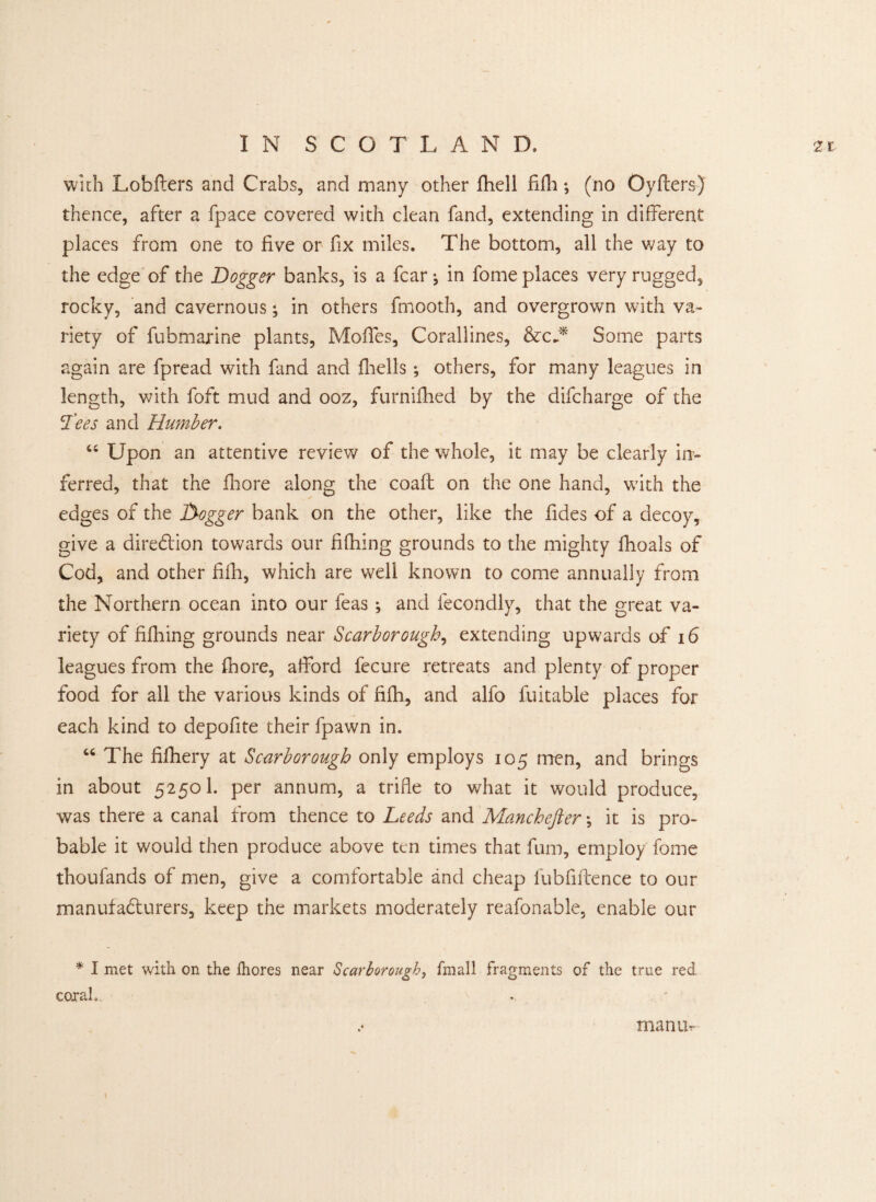 with Lobfters and Crabs, and many other fhell fifh; (no Oyfters) thence, after a fpace covered with clean fand, extending in different places from one to five or fix miles. The bottom, all the way to the edge of the Dogger banks, is a fear-, in fome places very rugged, rocky, and cavernous; in others fmooth, and overgrown with va¬ riety of fubmarine plants, Moffes, Corallines, &cA Some parts again are fpread with fand and fhells *, others, for many leagues in length, with foft mud and ooz, furnifhed by the difeharge of the Tees and Humber. u Upon an attentive review of the whole, it may be clearly in¬ ferred, that the fiiore along the coaft on the one hand, with the edges of the Dogger bank on the other, like the fides of a decoy, give a direction towards our fifhing grounds to the mighty fhoals of Cod, and other fifh, which are well known to come annually from the Northern ocean into our feas ; and fecondly, that the great va¬ riety of fifhing grounds near Scarborough, extending upwards of 16 leagues from the fhore, afford fecure retreats and plenty of proper food for all the various kinds of fifh, and alfo fuitable places for each kind to depofite their fpawn in. “ The fifhery at Scarborough only employs 105 men, and brings in about 5250I. per annum, a trifle to what it would produce, was there a canal from thence to Leeds and Manchefter •, it is pro¬ bable it would then produce above ten times that fum, employ fome thoufands of men, give a comfortable and cheap fubfiftence to our manufacturers, keep the markets moderately reafonable, enable our * I met with on the fhores near Scarborough, fmall fragments of the true red corah . . * man Ur