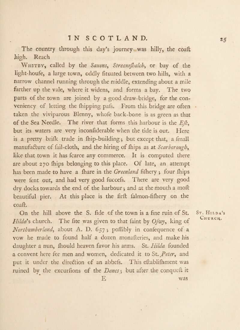 2$ The country through this dayss journey was hilly, the coaft high. Reach Whitby, called by the Saxons, Streanejhalch, or bay of the light-houfe, a large town, oddly fituated between two hills, with a narrow channel running through the middle, extending about a mile farther up the vale, where it widens, and forms a bay. The two parts of the town are joined by a good draw-bridge, for the con- Veniency of letting the (hipping pals. From this bridge are often taken the viviparous Blenny, whofe back-bone is as green as that of the Sea Needle. The river that forms this harbour is the Ejk, but its waters are very inconfiderable when the tide is out. Here is a pretty bride trade in (hip-building; but except that, a fmall manufacture of fail-cloth, and the hiring of (hips as at Scarborough, like that town it has fcarce any commerce. It is computed there are about 270 (hips belonging to this place. Of late, an attempt has been made to have a (hare in the Greenland fifhery ; four (hips were fent out, and had very good fuccefs. There are very good dry docks towards the end of the harbour; and at the mouth a moft beautiful pier. At this place is the firft falmon-fifhery on the coaft. On the hill above the S. fide of the town is a fine ruin of St. Hilda's church. The fite was given to that faint by Ofwy, king of Northumberland, about A. D. 657 ; poftibly in confequence of a vow he made to found half a dozen monafteries, and make his daughter a nun, (liould heaven favor his arms. St. Hilda founded a convent here for men and women, dedicated it to St. Peter, and put it under the direction of an abbefs. This eftablifhment was ruined by the excurfions of the Danes-, but after the conqueft it «* E was St. Hilda’s Church.