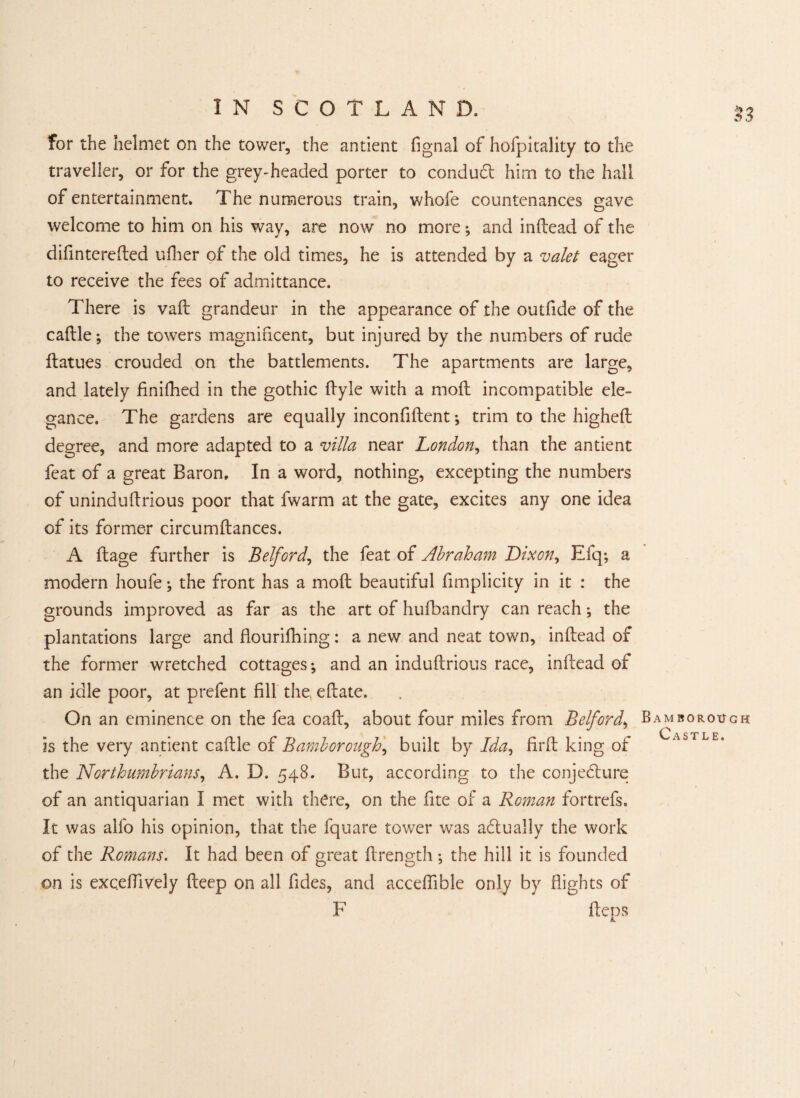 for the helmet on the tower, the antient fignal of hofpitality to the traveller, or for the grey-headed porter to conduct him to the hall of entertainment. The numerous train, whofe countenances gave welcome to him on his way, are now no more; and indead of the difinterefted udier of the old times, he is attended by a valet eager to receive the fees of admittance. There is vad grandeur in the appearance of the outfide of the cadle; the towers magnificent, but injured by the numbers of rude datues crouded on the battlements. The apartments are large, and lately finifhed in the gothic dyle with a mod incompatible ele¬ gance. The gardens are equally inconfident; trim to the highed degree, and more adapted to a villa near London, than the antient feat of a great Baron. In a word, nothing, excepting the numbers of unindudrious poor that fwarm at the gate, excites any one idea of its former circumdances. A dage further is Belford, the feat of Abraham Dixon,, Efq; a modern houfe; the front has a mod beautiful fimplicity in it : the grounds improved as far as the art of hufbandry can reach; the plantations large and flourilhing: a new and neat town, indead of the former wretched cottages; and an indudrious race, indead of an idle poor, at prefent fill the, edate. On an eminence on the fea coad, about four miles from Belford, is the very antient cadle of Bamborough, built by Ida, fird king of the Northumbrians, A. D. 548. But, according to the conjecture of an antiquarian I met with there, on the fite of a Roman fortrefs. It was alfo his opinion, that the fquare tower was actually the work of the Romans, it had been of great drength; the hill it is founded on is exc.edively deep on all fides, and acceffible only by Bights of F deps n Bamborough Castle.