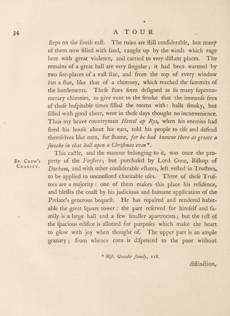 jBp. Crew’s Charity, A TOUR Heps on the Youth eaft. The ruins are Hill confiderable, but many of them now filled with fand, caught up by the winds which rage here with great violence, and carried to very diftant places. The remains of a great hall are very fingular; it had been warmed by- two fire-places of a vaft fize, and from the top of every window ran a flue, like that of a chimney, which reached the fummits of the battlements. Thefe flues feem defigned as fo many fupernu- merary chimnies, to give vent to the fmoke that the immenfe fires of thofe hofpitable times filled the rooms with: halls fmoky, but filled with good cheer, were in thofe days thought no inconvenience. Thus my brave countryman Howel ap Rys, when his enemies had fired his houfe about his ears, told his people to rife and defend themfelves like men, for fhame, for he had knowne there as greate a fmoake in that hall upon a Chriftmas even *. This cattle, and the manour belonging to it, was once the pro¬ perty of the Forfters \ but purchafed by Lord Crew, Bittiop of Durham, and with other confiderable eftates, left vetted in Truftees,. to be applied to unconfined charitable ufes. Three of thefe Truf- tees are a majority : one of them makes this place his refidence, and blelfes the coatt by his judicious and humane application of the Prelate’s generous bequeft. He has repaired and rendered habit¬ able the great fquare tower : the part referved for himfelf and fa¬ mily is a large hall and a few fmaller apartments ^ but the reft of the lpacious edifice is allotted for purpofes which make the heart to glow with joy when thought of. The upper part is an ample granary j from whence com is difpenced to the poor without *' Hi/?, Gnyedir family, 118 * diftindtion,-