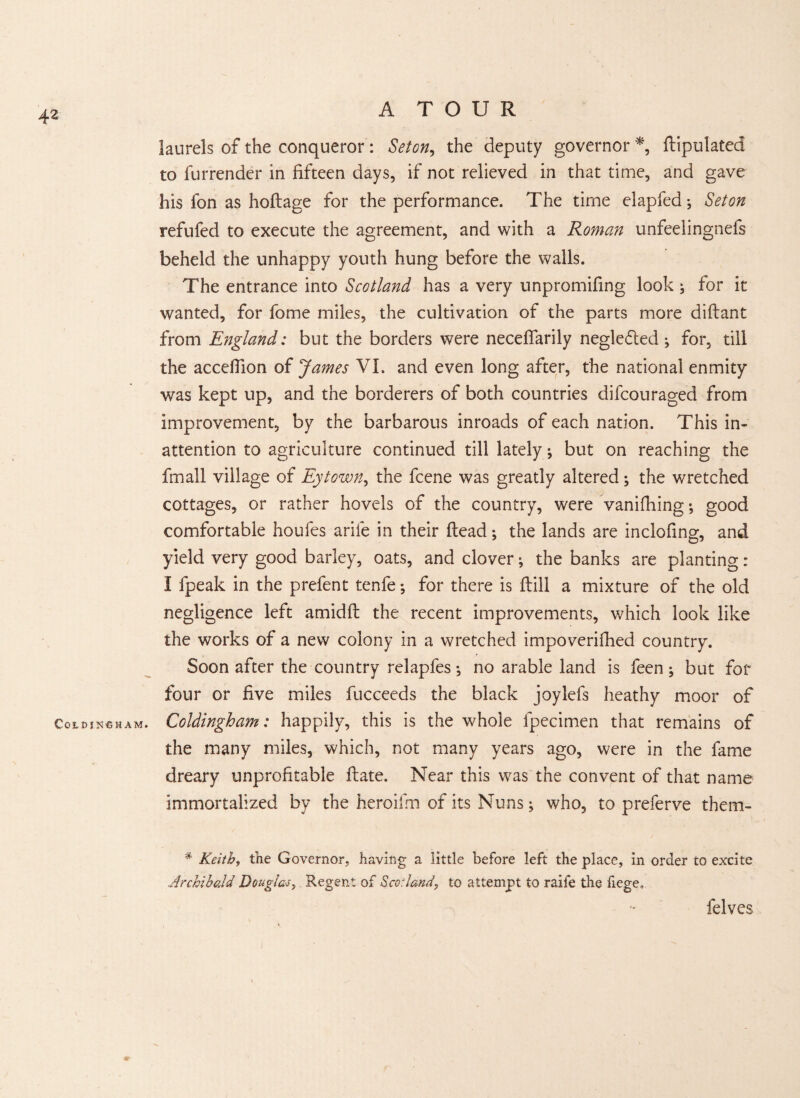 Cold jncham. laurels of the conqueror : Seton, the deputy governor *, ftipulated to furrender in fifteen days, if not relieved in that time, and gave his fon as hoftage for the performance. The time elapSed; Set on refufed to execute the agreement, and with a Roman unfeelingnefs beheld the unhappy youth hung before the walls. The entrance into Scotland has a very unpromifing look ; for it wanted, for fome miles, the cultivation of the parts more diftant from England: but the borders were necefiarily negle&ed ; for, till the accefiion of James VI. and even long after, the national enmity was kept up, and the borderers of both countries difcouraged from improvement, by the barbarous inroads of each nation. This in¬ attention to agriculture continued till lately •, but on reaching the fmall village of Eytown, the fcene was greatly altered; the wretched cottages, or rather hovels of the country, were vanifhing; good comfortable houfes arile in their (lead; the lands are inclofing, and yield very good barley, oats, and clover; the banks are planting: I fpeak in the prefent tenfe; for there is ftill a mixture of the old negligence left amidft the recent improvements, which look like the works of a new colony in a wretched impoverished country. Soon after the country relapfes; no arable land is feen; but for four or five miles Succeeds the black joylefs heathy moor of Coldingham: happily, this is the whole Specimen that remains of the many miles, which, not many years ago, were in the Same dreary unprofitable ftate. Near this was the convent of that name immortalized by the heroifm of its Nuns; who, to preferve them- # Keith, the Governor; having a little before left the place, in order to excite .Archibald Douglas, Regent of Scotland, to attempt to raife the fiege. Selves
