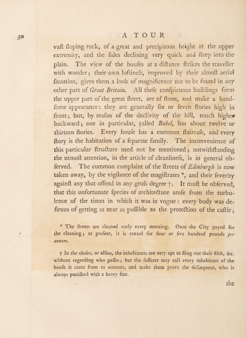 5© yaft Hoping rock, of a great and precipitous height at the upper extremity, and the fides declining very quick and fteep into the plain. The view of the houfes at a diftance {trikes the traveller with wonder *, their own loftinefs, improved by their almoft aerial fituation, gives them a look of magnificence not to be found in any other part of Great Britain. All thefe confpicuous buildings form the upper part of the great ilreet, are of {tone, and make a hand- fome appearance: they are generally fix or feven ftories high in fronts but, by reafon of the declivity of the hill, much higher backward*, one in particular, called Babel, has abour twelve or thirteen ftories. Every houfe has a common ftaircafe, and every ftory is the habitation of a feparate family. The inconvenience of this particular ftruCture need not be mentioned; notwithftanding the utmoft attention, in the article of cleanlinefs, is in general ob- ferved. The common complaint of the ftreets of Edinburgh is now taken away, by the vigilance of the magiftrates % and their feverity againft any that offend in any grofs degree f. It rnuft be obferved, that this unfortunate fpecies of architecture arofe from the turbu¬ lence of the times in which it was in vogue : every body was de¬ ft rous of getting as near as poffible to the protection of the caftle; * The ftreets are cleaned early every morning. Once the City payed for the cleaning; at prefent, it is rented for four or five hundred pounds per annum, f In the doles, or allies, the inhabitants are very apt to fling out their filth, &c. without regarding who pafles; but the fufterer may call every inhabitant of the houfe it came from to account, and make them prove the delinquent, who is always punilhed with a heavy fine. the