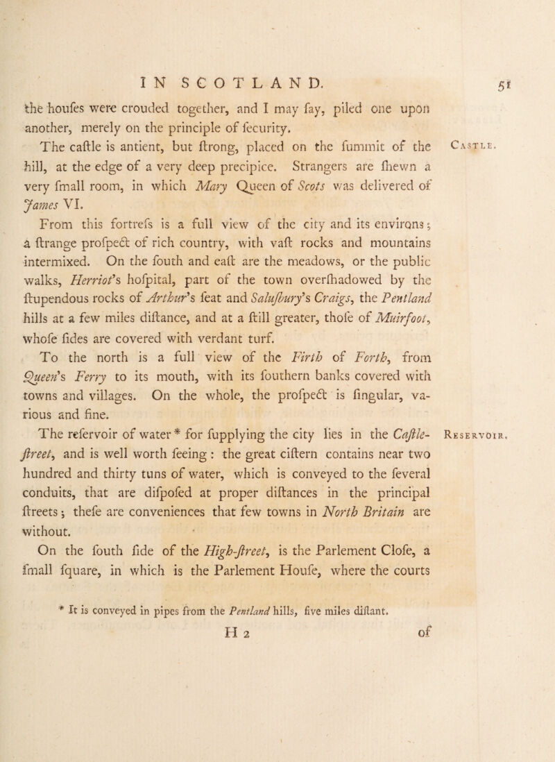 the houfes were crouded together, and I may fay, piled one upon another, merely on the principle of fecurity* The caftle is antient, but ftrong, placed on the fummit of the hill, at the edge of a very deep precipice. Strangers are fnewn a very fmall room, in which Mary Queen of Scots was delivered of James VL From this fortrefs is a full view of the city and its environs; a flrange profpedl of rich country, with vaft rocks and mountains intermixed. On the fouth and eaft are the meadows, or the public walks, Herriot's hofpital, part of the town overfhadowed by the ftupendous rocks of Arthur's feat and Salujhury' s Craigs, the Pentland hills at a few miles diftance, and at a Fill greater, thole of Muirfoot, whofe fides are covered with verdant turf. To the north is a full view of the Firth of Forth, from Queen's Ferry to its mouth, with its fouthern banks covered with towns and villages. On the whole, the profped is fingular, va¬ rious and fine. The refervoir of water * for fupplying the city lies in the Caftle- ftreet, and is well worth feeing : the great ciftern contains near two hundred and thirty tuns of water, which is conveyed to the feveral conduits, that are difpofed at proper diftances in the principal ftreets; thefe are conveniences that few towns in North Britain are without. On the fouth fide of the High-ftreet, is the Parlement Clofe, a fmall fquare, in which is the Parlement Houfe, where the courts # It is conveyed in pipes from the Pentland hills, five miles dillant. H 2 5* Castle, Reservoir,