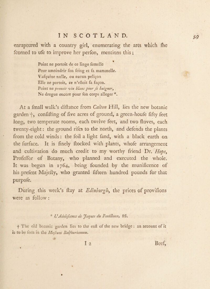 / enraptured with a country girl, enumerating the arts which die fcorned to life to improve her perfon, mentions this: Point ne pot toit de ce linge femelle Pour amoindrir fon feing et fa mammelle. Vafquine nulle, ou aucun peli^on Elle ne portoit, ce n’eftoit fa fa^on. Point ne prenoit win blanc pour fe baigner, Ne drogue encore pour fon corps alleger *. At a fmall walk’s didance from Calton Hill, lies the new botanic garden -f, confiding of five acres of ground, a green-houfe fifty feet long, two temperate rooms, each twelve feet, and two doves, each twenty-eight: the ground riles to the north, and defends the plants from the cold winds: the foil a light fand, with a black earth on the furface. It is finely docked with plants, whofe arrangement and cultivation do much credit to my worthy friend Dr. Hope, Profedbr of Botany, who planned and executed the whole. It was begun in 1764, being founded by the munificence of his prefent Majedy, who granted fifteen hundred pounds for that purpofe. During this week’s day at Edinburgh, the prices of provifions were as follow : * VAdolefcence de Jaques du Fouilloux^ 8 $■« f The old botanic garden lies to the eaft of the new bridge: an account of it is to be feen in the Mufeum Balfourianum. I 2 Beef,