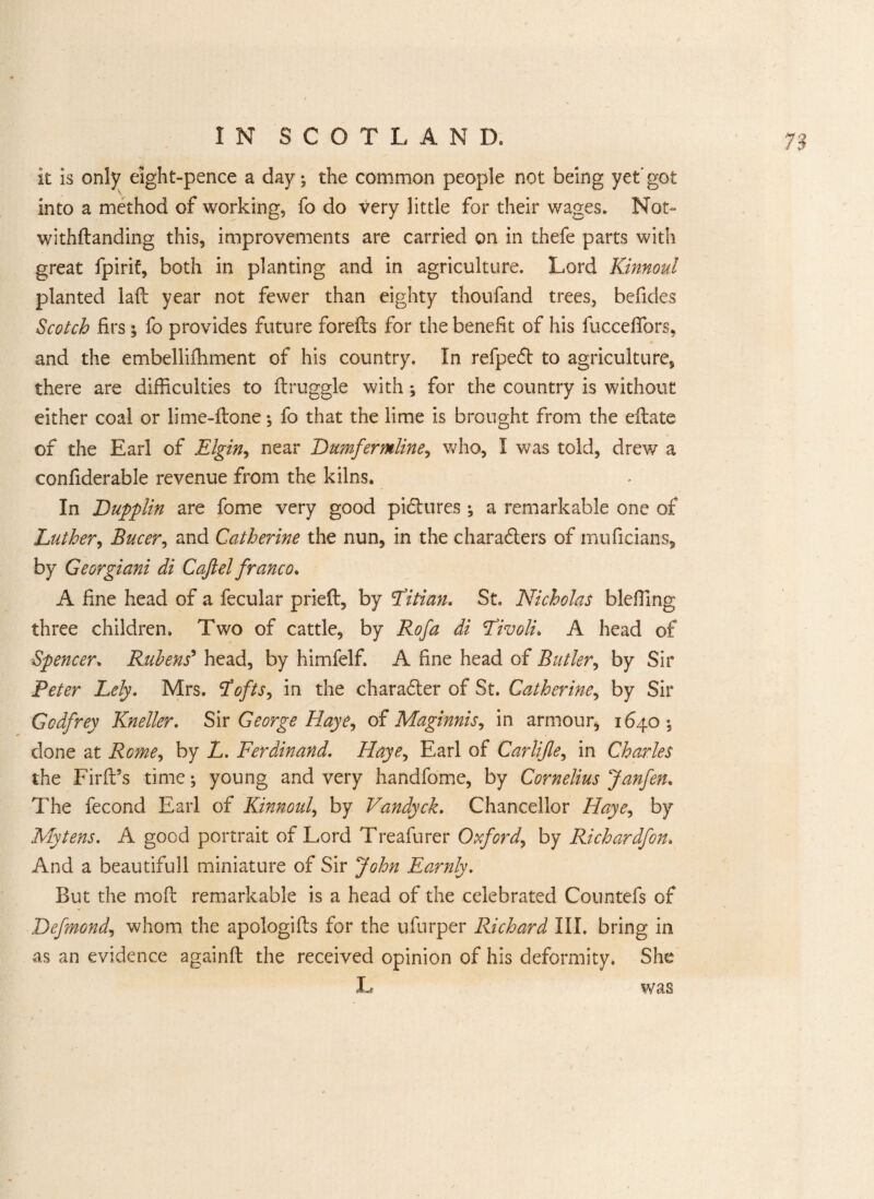 it is only eight-pence a day; the common people not being yet'got into a method of working, fo do very little for their wages. Not- withftanding this, improvements are carried on in thefe parts with great fpirif, both in planting and in agriculture. Lord Kinnoul planted lafb year not fewer than eighty thoufand trees, befides Scotch firs; fo provides future forefts for the benefit of his fuccedfors, and the embellifhment of his country. In refpeft to agriculture, there are difficulties to druggie with; for the country is without either coal or lime-done; fo that the lime is brought from the eftate of the Earl of Elgin, near Dumfermline, who, I was told, drew a confiderable revenue from the kilns. In Dupplin are fome very good pidlures ; a remarkable one of Luther, Bucer, and Catherine the nun, in the charaders of muficians, by Georgiani di Caft el franco* A fine head of a fecular pried:, by Fitian. St. Nicholas bleffing three children. Two of cattle, by Rofa di Livoli. A head of Spencer. Rubens' head, by himfelf. A fine head of Butler, by Sir Peter Lely. Mrs. Stofts^ in the charadter of St. Catherine, by Sir Godfrey Kneller. Sir George Haye, of Maginnis^ in armour, 1640; done at Rome, by L. Ferdinand. Haye, Earl of Carlifle, in Charles the Firft’s time; young and very handfome, by Cornelius Janfen. The fecond Earl of Kinnoul, by Vandyck. Chancellor Haye, by Mytens. A good portrait of Lord Treafurer Oxford, by Richardfon. And a beautifull miniature of Sir John Earnly. But the mod: remarkable is a head of the celebrated Countefs of Defmond, whom the apologids for the ufurper Richard III, bring in as an evidence againd: the received opinion of his deformity. She L was