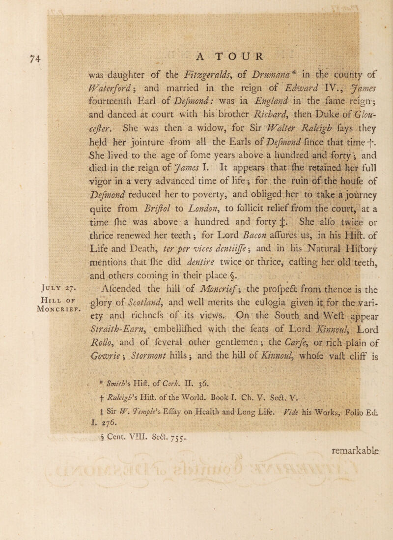 74 July 27. Hill of Moncrief. was daughter of the Fitzgeralds, of Drumana * in the county of’ Waterford \ and married in the reign of Edward IV., James fourteenth Earl of Defmond: was in England in the fame reign *, and danced at court with his brother Richard, then Duke of Glou- cefter. She was then a widow, for Sir Walter Raleigh fays they held her jointure from all the Earls of Defmond fmce that time f. She lived to the age of fome years above a hundred and forty *, and died in the reign of James I. It appears that fie retained her full vigor in a very advanced time of life *, for the ruin of the houfe of Defmond reduced her to poverty, and obliged her to take a journey quite from Briftol to London, to follicit relief from the court, at a time Ihe was above a hundred and forty J. She alfo twice or thrice renewed her teeth; for Lord Bacon allures us, in his Hift. of Life and Death, ter per vices dentiiffe-, and in his Natural Hiftory mentions that ihe did dentire twice or thrice, calling her old teeth, and others coming in their place §. Afcended the hill of Moncrief *, the profpe£l from thence is the glory of Scotland, and well merits the eulogia given it for the vari¬ ety and richnefs of its views. On the South and Well appear Straith-Earn, embellifhed with the feats of Lord Kinnouk Lord Rolloy and of feveral other gentlemen; the Caffe, or rich plain of Cowrie \ Stormont hills j and the hill of Kinnouf whofe vail cliff is *■ Smith's Hift. of Cork. II. 36. f Raleigh's Hift. of die World. Book I. Ch. V. Se£t. V. t Sir W. Temple's Eftay on Health and Long Life. Vide his Works, Folio EcL I. 276. § Gent. VIII. Se<5t. 755. remarkable-.