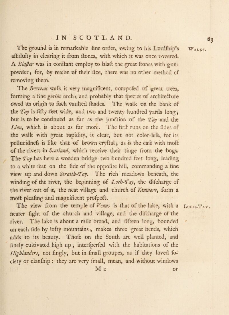 The ground is in remarkable fine order, owing to his Lordfiiip’s afliduity in clearing it from (tones, with which it was once covered. A Blafter was in condant employ to blad the great (tones with gun¬ powder ; for, by reafon of their fize, there was no other method of removing them. The Berceau walk is very magnificent, compofed of great trees, forming a fine gothic arch ; and probably that fpecies of architecture owed its origin to fuch vaulted fliades. The walk on the bank of the Lay is fifty feet wide, and two and twenty hundred yards long; but is to be continued as far as the junction of the Tay and the Lion, which is about as far more. The fil'd runs on the fides of the walk with great rapidity, is clear, but not color-lefs, for its pellucidnefs is like that of brown cryftal; as is the cafe with mod of the rivers in Scotland, which receive their tinge from the bogs. The Lay has here a wooden bridge two hundred feet long, leading to a white feat on the fide of the oppofite hill, commanding a fine view up and down Straith-Lay. The rich meadows beneath, the winding of the river, the beginning of Loch-Lay, the difcharge of the river out of it, the neat village and church of Kinmore, form a mod pleafing and magnificent profpeCh The view from the temple of Venus is that of the lake, with a nearer fight of the church and village, and the difcharge of the river. The lake is about a mile broad, and fifteen long, bounded on each fide by lofty mountains ; makes three great bends, which adds to its beauty. Thofe on the South are well planted, and finely cultivated high up •, interfperfed with the habitations of the Highlanders, not fingly, but in fmall groupes, as if they loved fo- ciety or clanfhip : they are very fmall, mean, and without windows M 2 Walks. Loch-Ta va or