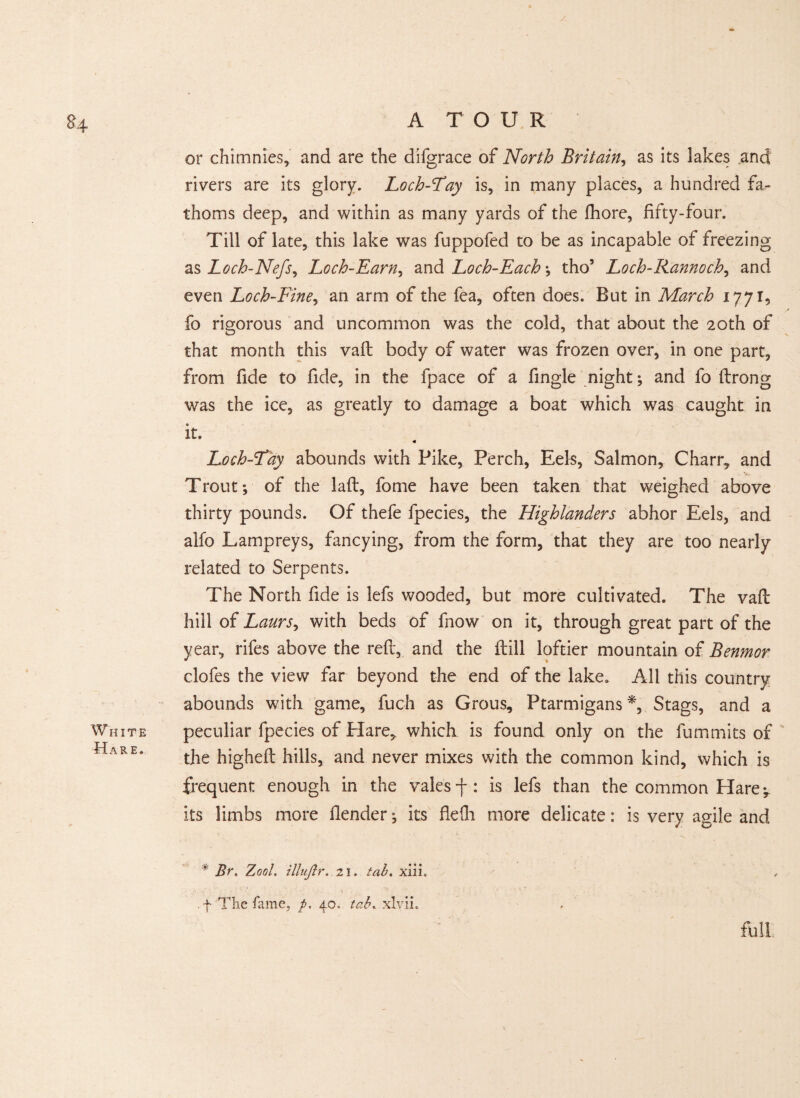 y 84 A T O U R or chimnies, and are the difgrace of North Britain, as its lakes and rivers are its glory. Loch-Fay is, in many places, a hundred fa¬ thoms deep, and within as many yards of the fhore, fifty-four. Till of late, this lake was fuppofed to be as incapable of freezing as Loch-Nefs, Loch-Earn, and Loch-Each \ tho5 Loch-Rannoch, and even Loch-Fine, an arm of the fea, often does. But in March 1771, fo rigorous and uncommon was the cold, that about the 20th of that month this vaft body of water was frozen over, in one part, from fide to fide, in the fpace of a fingle night; and fo ftrong was the ice, as greatly to damage a boat which was caught in it. Loch-Fay abounds with Pike, Perch, Eels, Salmon, Charr, and Trout*, of the lad, fome have been taken that weighed above thirty pounds. Of thefe fpecies, the Highlanders abhor Eels, and alfo Lampreys, fancying, from the form, that they are too nearly related to Serpents. The North fide is lefs wooded, but more cultivated. The vaft hill of Laurs, with beds of fnow on it, through great part of the year, rifes above the reft, and the ftill loftier mountain of Benmor clofes the view far beyond the end of the lake. All this country abounds with game, fuch as Grous, Ptarmigans*, Stags, and a White peculiar fpecies of Hare, which is found only on the fummits of ■fTare. the higheft hills, and never mixes with the common kind, which is frequent enough in the vales -f : is lefs than the common Hare ^ its limbs more ftender; its flelh more delicate: is very agile and  Br. Zool illujir. 21. tab. xiii. . f The fame, p. 40. tab. xlvii. full