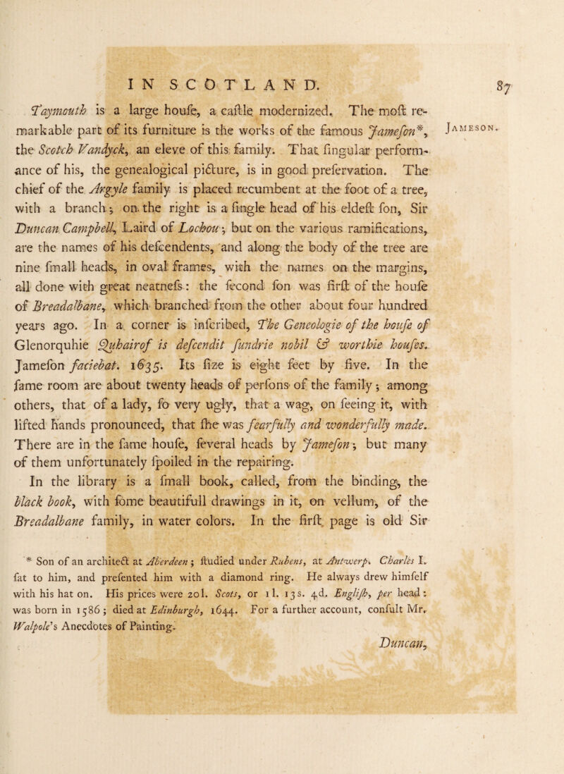 87 Tay mouth is a large houfe, a caftle modernized. The moil re¬ markable pare of its furniture is the works of the famous Jamefon*, the Scotch Vandyck, an eleve of this family. That, fingular perform¬ ance of his, the genealogical pidlure, is in good prefervation. The chief of the Argyle family is placed recumbent at the foot of a tree, with a branch. 5 on. the right is a ftngle head of his eldeft fon, Sir Duncan Campbell, Laird of Lochou *, but on the various ramifications, are the names of his defeendents, and along the body of the tree are nine final! heads, in oval frames, with the names on the margins, all done with great neatnefs: the fecond fon was firft of the houfe of Breadalbane, which branched from the other about four hundred years ago. In a corner is inlcribed, The Geneologie of the houfe of Glenorquhie Quhairof is defeendit fundrie nobil iff worthie houfes. Jamefon faciebat. 1635. Its fize is eight feet by five. In the fame room are about twenty heads of perfons of the family \ among others, that of a lady, fo very ugly, that a wag, on feeing it, with lifted hands pronounced, that fhe was fearfully and wonderfully made. There are in the fame houfe, feveral heads by Jamefon *, but many of them unfortunately fpoiled in the repairing. In the library is a fmafl book, called, from the binding, the black book, with fome beautifull drawings in it, on vellum, of the Breadalbane family, in water colors. In the firft page is old Sir * Son of an architect at Aberdeen ; ffcudied under Rubens, at Antwerp* Charles I.. fat to him, and prefented him with a diamond ring. He always drew himfelf with his hat on. His prices wrere 201. Scots, or 11. 13s. ^d. Englijh, per head: was born in 1586 ; died at Edinburgh, 1644. For a further account, confult Mr, Walpole's Anecdotes of Painting. Jameson. Duncan,