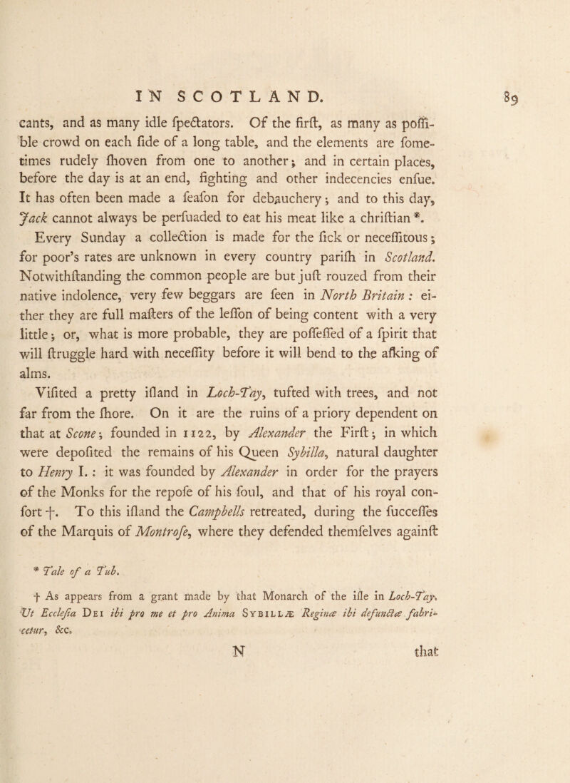 cants, and as many idle fpe&ators. Of the firft, as many as poffi- ble crowd on each fide of a long table, and the elements are fome- times rudely flioven from one to another j and in certain places, before the day is at an end, fighting and other indecencies enfue. It has often been made a feafon for debauchery; and to this day. Jack cannot always be perfuaded to eat his meat like a chriftian *. Every Sunday a colle&ion is made for the fick or necefiitous 5 for poor’s rates are unknown in every country parifh in Scotland. Notwithftanding the common people are but juft rouzed from their native indolence, very few beggars are feen in North Britain : ei¬ ther they are full mafters of the lefton of being content with a very little; or, what is more probable, they are poflefied of a fpirit that will ftruggle hard with necefiity before it will bend to the afking of alms. Vifited a pretty if!and in Loch-Tay, tufted with trees, and not far from the fhore. On it are the ruins of a priory dependent on that at Scone; founded in 1122, by Alexander the Firft; in which were depofited the remains of his Queen Sybilla, natural daughter to Henry I. : it was founded by Alexander in order for the prayers of the Monks for the repofe of his foul, and that of his royal con- fort -f\ To this ifiand the Campbells retreated, during the fucceftes of the Marauis of M.ontrofe, where they defended themfelves againft * Tale of a Tub. f As appears from a grant made by that Monarch of the ille in Loch-Tay„ •ZJt Ecclefa Dei ibi pro me et pro Anima Sybilla Regince ibi defunttce fabric jc-etur, &c» N that