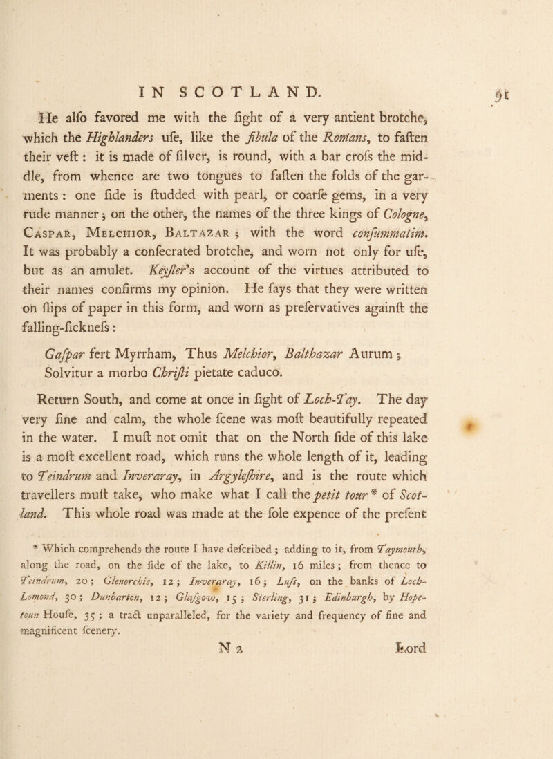 He alfo favored me with the fight of a very antient brotche, which the Highlanders ufe, like the fibula of the Ronians, to fallen their veil: it is made of filver, is round, with a bar crofs the mid¬ dle, from whence are two tongues to fallen the folds of the gar- ments : one fide is lludded with pearl, or coarfe gems, in a very rude manner; on the other, the names of the three kings of Cologne, Caspar, Melchior, Baltazar ; with the word confummatim• It was probably a confecrated brotche, and worn not only for ufe, but as an amulet. Keyfier*s account of the virtues attributed to their names confirms my opinion. He fays that they were written on Hips of paper in this form, and worn as prefervatives againll the falling-ficknefs: Gajpar fert Myrrham, Thus Melchior, Balthazar Aurum ; Solvitur a morbo Chrifti pietate caduco. Return South, and come at once in fight of Loch-Tay. The day very fine and calm, the whole fcene was moll beautifully repeated in the water. I mull not omit that on the North fide of this lake is a moll excellent road, which runs the whole length of it, leading to Teindrum and Inveraray, in Argylejhire, and is the route which travellers mull take, who make what I call the petit tour* of Scot¬ land. This whole road was made at the foie expence of the prefent * Which comprehends the route I have defcribed; adding to it, from 'Taymouth* along the road, on the fide of the lake, to Killin, 16 miles; from thence to % Teindrum, 20; Glenorchie, 12; Inveraray, 16; Lufs, oil the banks of Loch- > Lomond, 30; Dunbarton, 12; Glafgozv, 15; Sterling, 31; Edinburgh, by Hope- toun Houfe, 35 ; a trad unparalleled, for the variety and frequency of fine and magnificent fcenery.