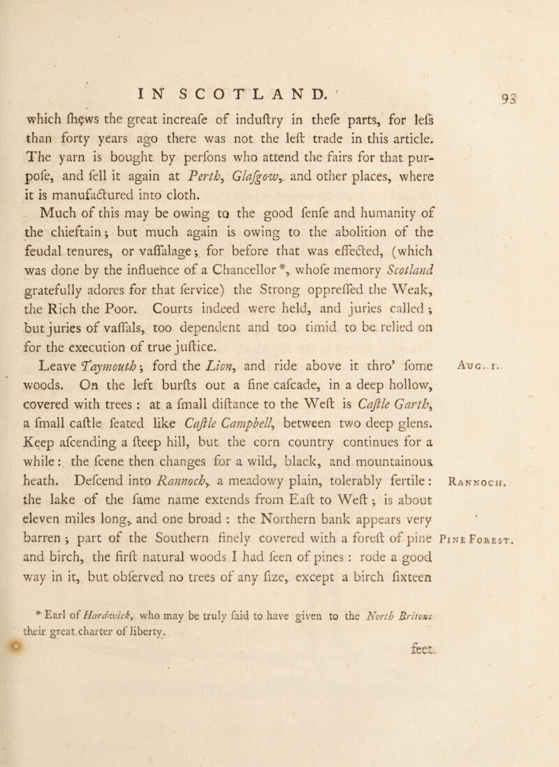 which fh$ws the great increafe of induftry in thefe parts, for ids than forty years ago there was not the left trade in this article. The yarn is bought by perfons who attend the fairs for that pur- pofe, and fell it again at Perth, Glafgowy. and other places, where it is manufactured into cloth. Much of this may be owing to the good fenfe and humanity of the chieftain; but much again is owing to the abolition of the feudal tenures, or vaflfalage; for before that was effected, (which was done by the influence of a Chancellor*, whofe memory Scotland gratefully adores for that fervice) the Strong opprefled the Weak, the Rich the Poor. Courts indeed were held, and juries called ; but juries of vaftals, too dependent and too timid to be relied on for the execution of true juftice. Leavt Pay mouth \ ford the Lion, and ride above it thro5 fome Auc..r, woods. On the left burfts out a fine cafcade, in a deep hollow, covered with trees : at a fmall diftance to the Weft is Caftle Garths a fmall caftle feated like Caftle Campbell, between two deep glens* Keep afcending a fteep hill, but the corn country continues for a while: the fcene then changes for a wild, black, and mountainous heath. Defcend into Rannochy a meadowy plain, tolerably fertile: Rannocbf. the lake of the fame name extends from Eaft to Weft-, is about eleven miles long, and one broad : the Northern bank appears very barren; part of the Southern finely covered with a foreft of pine Pine Forest, and birch, the firft natural woods I had feen of pines: rode a good way in it, but obferved no trees of any fize, except a birch fixteen *' Earl oi Hard-wick, who may be truly faid to have given to the North Britons their great,charter of liberty.