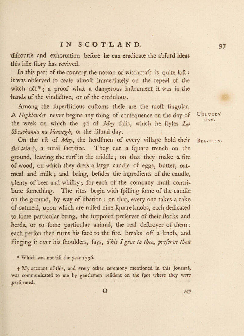 difcourfe and exhortation before he can eradicate the abfurd ideas this idle ftory has revived. In this part of the country the notion of witchcraft is quite loft: it was obferved to ceafe almoft immediately on the repeal of the witch adt*; a proof what a dangerous inftrument it was in the hands of the vindi&ive, or of the credulous. Among the fuperftitious cuftoms thefe are the moft Angular. A Highlander never begins any thing of confequence on the day of the week on which the 3d of May falls, which he ftyles La Sh each anna na hleanagh, or the difmal day. On the 1 ft of May^ the herdfmen of every village hold their Bel-teinf, a rural facrifice. They cut a fquare trench on the ground, leaving the turf in the middle; on that they make a fire of wood, on which they drefs a large caudle of eggs, butter, oat- meal and milk •, and bring, beiides the ingredients of the caudle, plenty of beer and whifky; for each of the company muft contri¬ bute fomething. The rites begin with fpilling fome of the caudle on the ground, by way of libation : on that, every one takes a cake of oatmeal, upon which are raifed nine fquare knobs, each dedicated to fome particular being, the fuppofed preferver of their flocks and herds, or to fome particular animal, the real deftroyer of them each perfon then turns his face to the fire, breaks off a knob, and flinging it over his ftioulders, fays, This I give to thee, preferve thou * Which was not till the year 1736, f My account of this, and every other ceremony mentioned in this Journal, was communicated to me by gentlemen relident on the fpot where they were performed. UN LUCK Tt DAY, Bel-tein. my