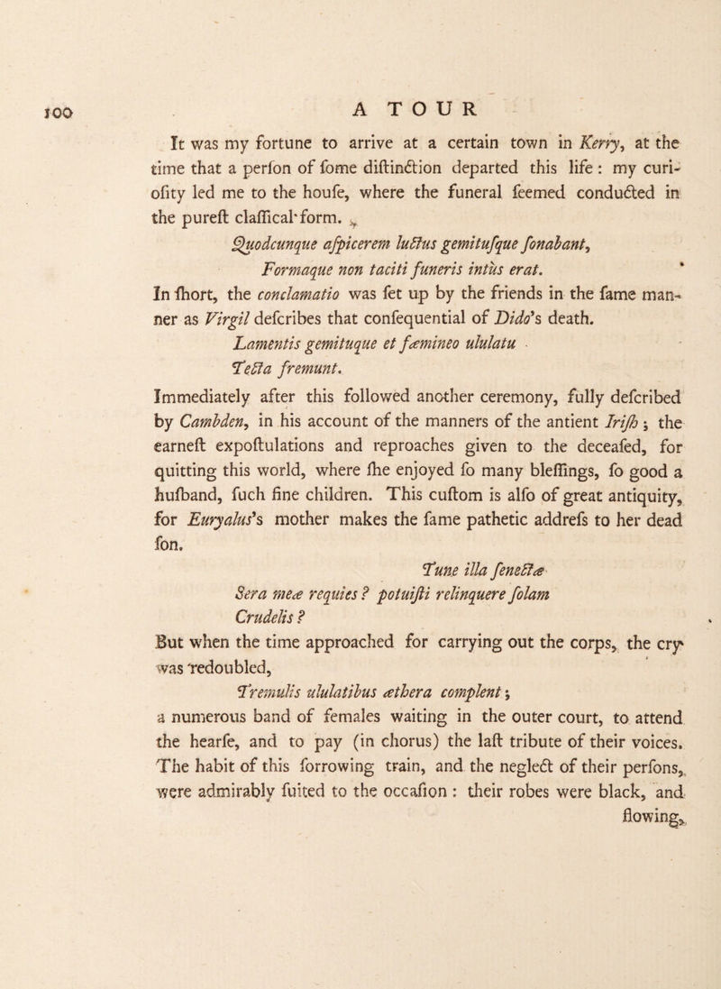 ICD It was my fortune to arrive at a certain town in Kerry, at the time that a perfon of fome diftin&ion departed this life : my curi- ofity led me to the houfe, where the funeral feemed conduced in the pureft claflicakform. v Quodcunque afpicerem lutfus gemitufque fonabant, Formaque non taciti funeris intus erat. In ihort, the conclamatio was fet up by the friends in the fame man¬ ner as Virgil defcribes that confequential of Dido's death. Lamentis gemituque et famineo ululatu - Feffia fremunt. Immediately after this followed another ceremony, fully defcribed by Cambden, in his account of the manners of the antient Irijh ; the earned expoftulations and reproaches given to the deceafed, for quitting this world, where fhe enjoyed fo many bleflings, fo good a Jiufband, fuch fine children. This cuftom is alfo of great antiquity, for Euryalus's mother makes the fame pathetic addrefs to her dead fon. Tune ilia feneffa Sera me a requies? potuijli relinquere folam Crudelis ? But when the time approached for carrying out the corps, the cry' was 'redoubled, Frernulis ululatibus athera complent; a numerous band of females waiting in the outer court, to attend the hearfe, and to pay (in chorus) the laft tribute of their voices. The habit of this furrowing train, and the negled of their perfons, were admirably fuited to the occafion : their robes were black, and flowing*,