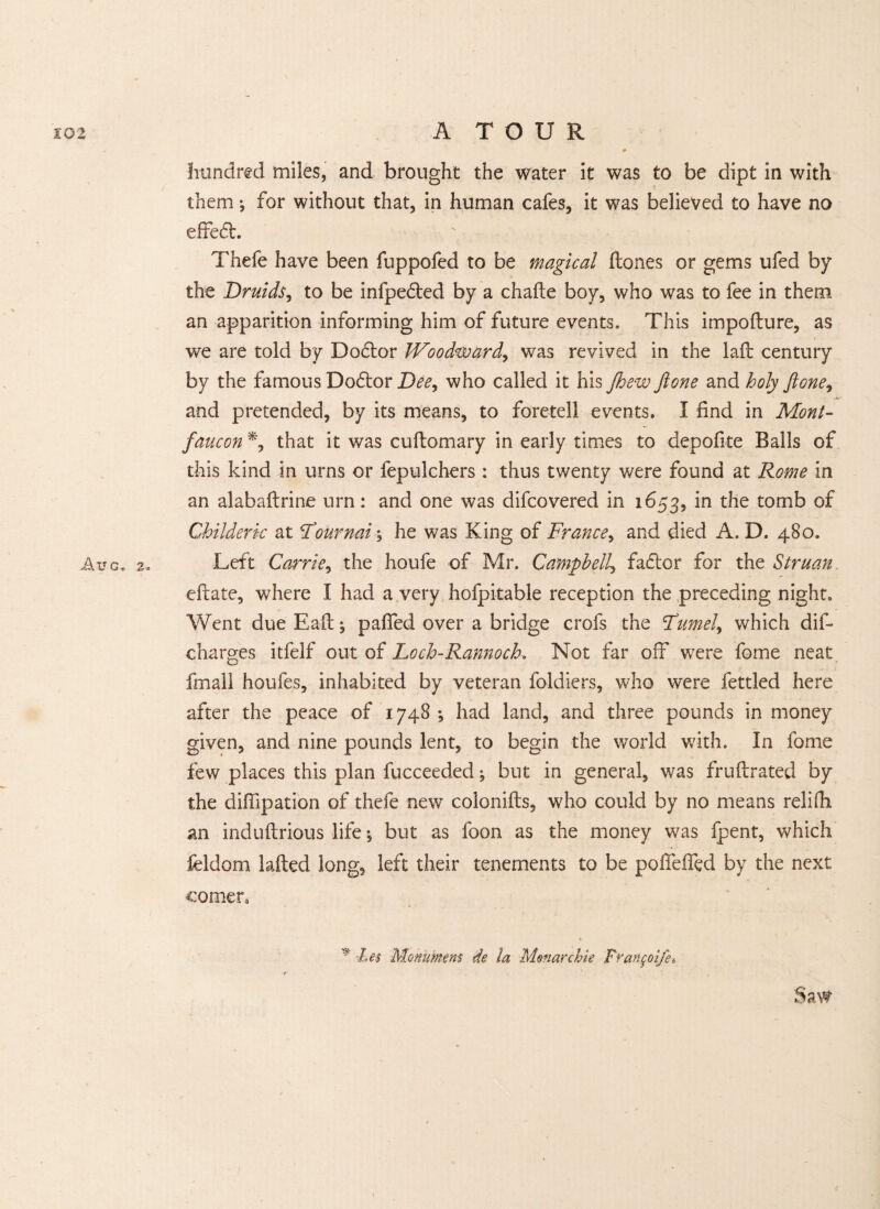 hundred miles, and brought the water it was to be dipt in with them; for without that, in human cafes, it was believed to have no effeft. Thefe have been fuppofed to be magical Hones or gems ufed by the Druids, to be infpedted by a chafte boy, who was to fee in them an apparition informing him of future events. This impofture, as we are told by Doctor Woodward, was revived in the laid century by the famous Dodtor Dee, who called it his Jhew fione and holy ftone, and pretended, by its means, to foretell events. I find in Mont- faucon % that it was cuflomary in early times to depofite Balls of this kind in urns or fepulchers : thus twenty were found at Rome in an alabaftrine urn: and one was difcovered in 1653, in the tomb of Childeric at Tourmi; he was King of France, and died A. D. 480. Aug, 2. Left Carrie, the houfe of Mr. Campbell, fadtor for the Struan. eftate, where I had a very hofpitable reception the preceding night. Went due Eait; pafied over a bridge crofs the Ftimely which dis¬ charges itfelf out of Loch-RannocK Not far off were fome neat fmall houfes, inhabited by veteran foldiers, who were fettled here after the peace of 1748 *, had land, and three pounds in money given, and nine pounds lent, to begin the world with. In fome few places this plan fucceeded ♦, but in general, was fruftrated by the diffipation of thefe new colonifts, who could by no means relifti an induftrious life 5 but as foon as the money was Ipent, which feldom lafted long, left their tenements to be polfelfed by the next * Let Monument de la Menace hie Fran^oifet co men