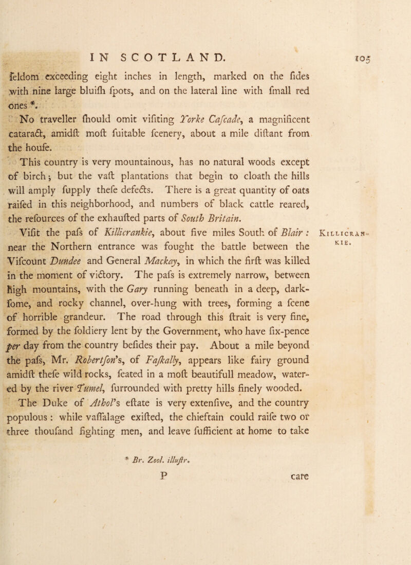 - Feldom exceeding eight inches in length, marked on the Tides with nine large bluifii fpots, and on the lateral line with fmall red ones *. No traveller fnould omit vifiting Torke Cafcade, a magnificent cataradt, amidd mod fuitable fcenery, about a mile didant from the houfe. This country is very mountainous, has no natural woods except of birch; but the vad plantations that begin to cloath the hills will amply fupply thefe defedts. There is a great quantity of oats raifed in this neighborhood, and numbers of black cattle reared, the refources of the exhauded parts of South Britain. Vifit the pafs of Killicrankie, about five miles South of Blair : near the Northern entrance was fought the battle between the Vifcount Dundee and General Mackay, in which the fird was killed in the moment of vidtory. The pafs is extremely narrow, between high mountains, with the Gary running beneath in a deep, dark- feme, and rocky channel, over-hung with trees, forming a fcene of horrible grandeur. The road through this drait is very fine, formed by the foldiery lent by the Government, who have fix-pence per day from the country befides their pay. About a mile beyond the pafs, Mr. Rohertfon’s, of Fajkally, appears like fairy ground amidd thefe wild rocks, feated in a mod beautifull meadow, water¬ ed by the river Tumel, furrounded with pretty hills finely wooded. The Duke of Athol9s edate is very extenfive, and the country populous : while vaffalage exided, the chieftain could raife two or three thoufand fighting men, and leave diffident at home to take * Br. Zool. illujtr. P care i05 Killicran- KIE.