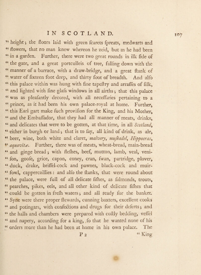 €4 height; the floors laid with green fcarets fpreats, medwarts and “flowers, that no man knew whereon he zeid, but as he had been 44 in a garden. Further, there were two great rounds in ilk fide of “ the gate, and a great portculleis of tree, falling down with the 44 manner of a barrace, with a draw-bridge, and a great flank of 44 water of fixteen foot deep, and thirty foot of breadth. And alfo 44 this palace within was hung with fine tapeflry and arrafies of filk, 44 and lighted with fine glafs windows in all airths; that this palace “ was as pleafantly decored, with all necefiaries pertaining to a “ prince, as it had been his own palace-royal at home. Further, “ this Earl gart make fuch provifion for the King, and his Mother, “ and the Embalfador, that they had all manner of meats, drinks, “ and delicates that were to be gotten, at that time, in all Scotland, “ either in burgh or land; that is to fay, all kind of drink, as ale, “ beer, wine, both white and claret, malvery, mujkadel, Hippocrasy “ aquavit#. Further, there was of meats, wheat-bread, main-bread “ and ginge bread ; with flefhes, beef, mutton, lamb, veal, veni- “ fon, goofe, grice, capon, coney, cran, fwan, partridge, plover, “ duck, drake, briffel-cock and pawnes, black-cock and muir- “ fowl, cappercaillies ; and alfo the flanks, that were round about 4C the palace, were full of all delicate fillies, as falmonds, trouts, “ pearches, pikes, eels, and all other kind of delicate fifhes that <c could be gotten in frefh waters; and all ready for the banket. “ Syne were there proper flewards, cunning baxters, excellent cooks 4C and potingars, with confections and drugs for their deferts; and “ the halls and chambers were prepared with coflly bedding, vefiel 4i and napery, according for a king, yfo that he wanted none of his orders more than he had been at home in his own palace. The P 2 44 King