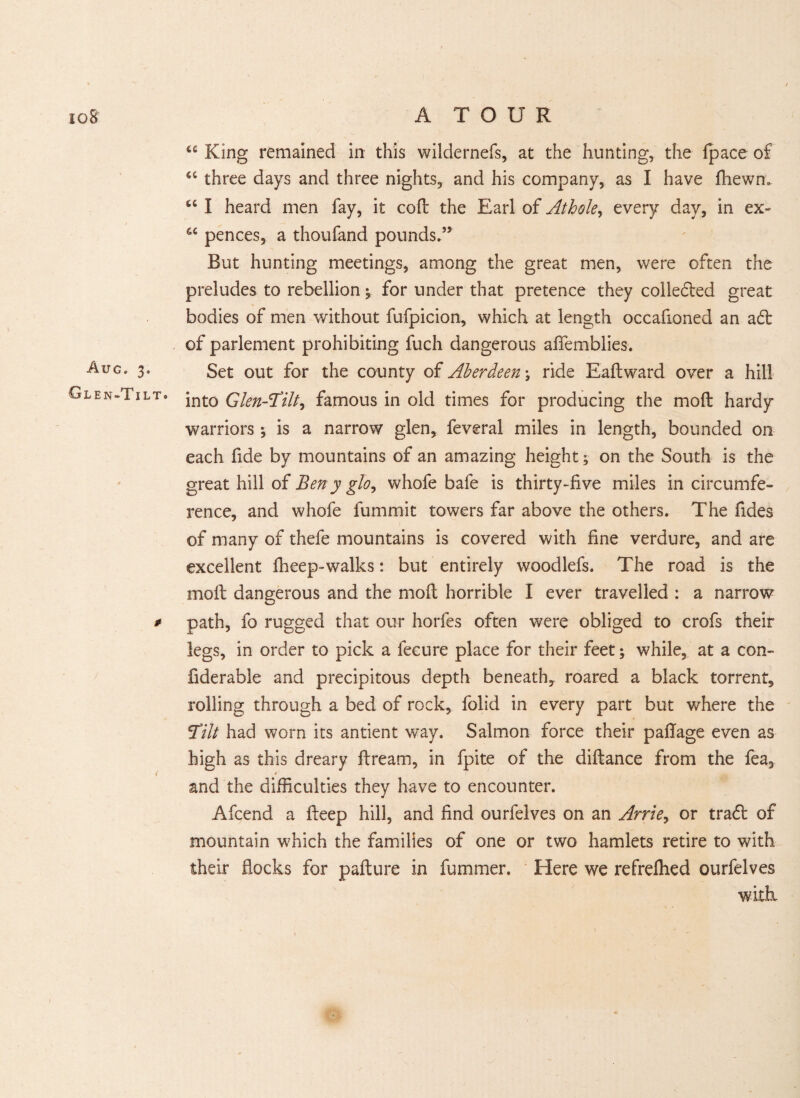 Aug. 3. Glen-Tilt. # u King remained in this wildernefs, at the hunting, the fpace of 4C three days and three nights, and his company, as I have fhewn. u I heard men fay, it coft the Earl of Athole, every day, in ex- 6C pences, a thoufand pounds.” But hunting meetings, among the great men, were often the preludes to rebellion ^ for under that pretence they colledied great bodies of men without fufpicion, which at length occafioned an adt of parlement prohibiting fuch dangerous alfemblies. Set out for the county of Aberdeen \ ride Eaftward over a hill into Glen-Tilt, famous in old times for producing the molt hardy warriors *, is a narrow glen, feveral miles in length, bounded on each fide by mountains of an amazing height; on the South is the great hill of Ben y glo, whofe bafe is thirty-five miles in circumfe¬ rence, and whofe fummit towers far above the others. The fides of many of thefe mountains is covered with fine verdure, and are excellent fheep-walks: but entirely woodlefs. The road is the moil dangerous and the molt horrible I ever travelled : a narrow path, fo rugged that our horfes often were obliged to crofs their legs, in order to pick a fecure place for their feet; while, at a con- fiderable and precipitous depth beneath, roared a black torrent, rolling through a bed of rock, folid in every part but where the Tilt had worn its antient way. Salmon force their pafiage even as high as this dreary ftream, in fpite of the diftance from the fea, *• r and the difficulties they have to encounter. Afcend a fteep hill, and find ourfelves on an Ante, or tradt of mountain which the families of one or two hamlets retire to with their flocks for pafture in fumrner. Here we refreflied ourfelves with