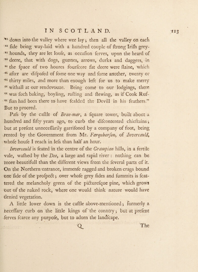 down into the valley where wee lay; then all the valley on each “fide being way-laid with a hundred couple of ftrong Irilh grey- “ hounds, they are let loofe, as occafxon ferves, upon the heard of <c deere, that with dogs, gunnes, arrows, durks and daggers, in cc the fpace of two houres fourfcore fat deere were flaine, which <% after are difpofed of fome one way and fome another, twenty or “ thirty miles, and more than enough left for us to make merry “ withall at our rendevouze. Being come to our lodgings, there “ was fuch baking, boyling, rolling and dewing, as if Cook Ruf~ ec fian had been there to have fcalded the Devill in his feathers/* But to proceed, Pafs by the caftle of Brae-mar, a fquare tower, built about a hundred and fifty years ago, to curb the difcontented chieftains but at prefent unneceflarily garrifoned by a company of foot, being .rented by the Government from Mr. Farquharfon, of Invereauld\ whofe houfe I reach in lefs than half an hour. Invereauld is feated in the centre of the Grampian hills, in a fertile vale, wafhed by the Dee, a large and rapid river : nothing can be more beautifull than the different views from the feveral parts of it. On the Northern entrance, immenfe ragged and broken crags bound one fide of the profpedl; over whofe grey fides and fummits is feat- tered the melancholy green of the pi&urefque pine, which grows out of the naked rock, where one would think nature would have denied vegetation. A little lower down is the caftle above-mentioned; formerly a freceftary curb on the little kings of the conntry; but at prefent ferves fcarce any purpofe, but to adorn the landfcape. QL The
