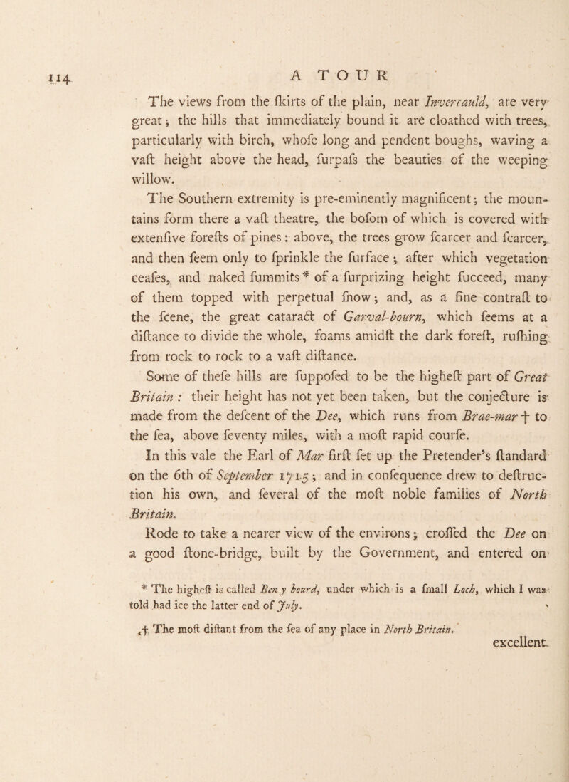 The views from the fkirts of the plain, near Invercauld, are very great; the hills that immediately bound it are cloathed with trees, particularly with birch, whofe long and pendent boughs, waving a vaft height above the head, furpafs the beauties of the weeping willow. The Southern extremity is pre-eminently magnificent; the moun¬ tains form there a vaft theatre, the bofom of which is covered witb extenfive forefts of pines: above, the trees grow fcarcer and (career, and then feem only to fprinkle the furface ; after which vegetation ceafes, and naked fummits * of a furprizing height fucceed, many of them topped with perpetual fnow; and, as a fine contraft to the feene, the great cataradl of Garval-bourn, which feems at a diftance to divide the whole, foams amidft the dark foreft, rufhing from rock to rock to a vaft diftance. Some of thefe hills are fuppofed to be the higheft part of Great Britain : their height has not yet been taken, but the conjecture is made from the defeent of the Dee, which runs from Brae-mar -j- to the fea, above feventy miles, with a mo ft rapid courfe. In this vale the Earl of Mar firft fet up the Pretender’s ftandard on the 6th of September 1715; and in confequence drew to deftruc- tion his own, and feveral of the moft noble families of North Britain. Rode to take a nearer view of the environs; crofted the Dee on a good (tone-bridge, built by the Government, and entered on * . . * The higheft is called Beny beard, under which is a fmall Loch, which I was told had ice the latter end of July. The moft diftant from the fea of any place in North Britain. excellent