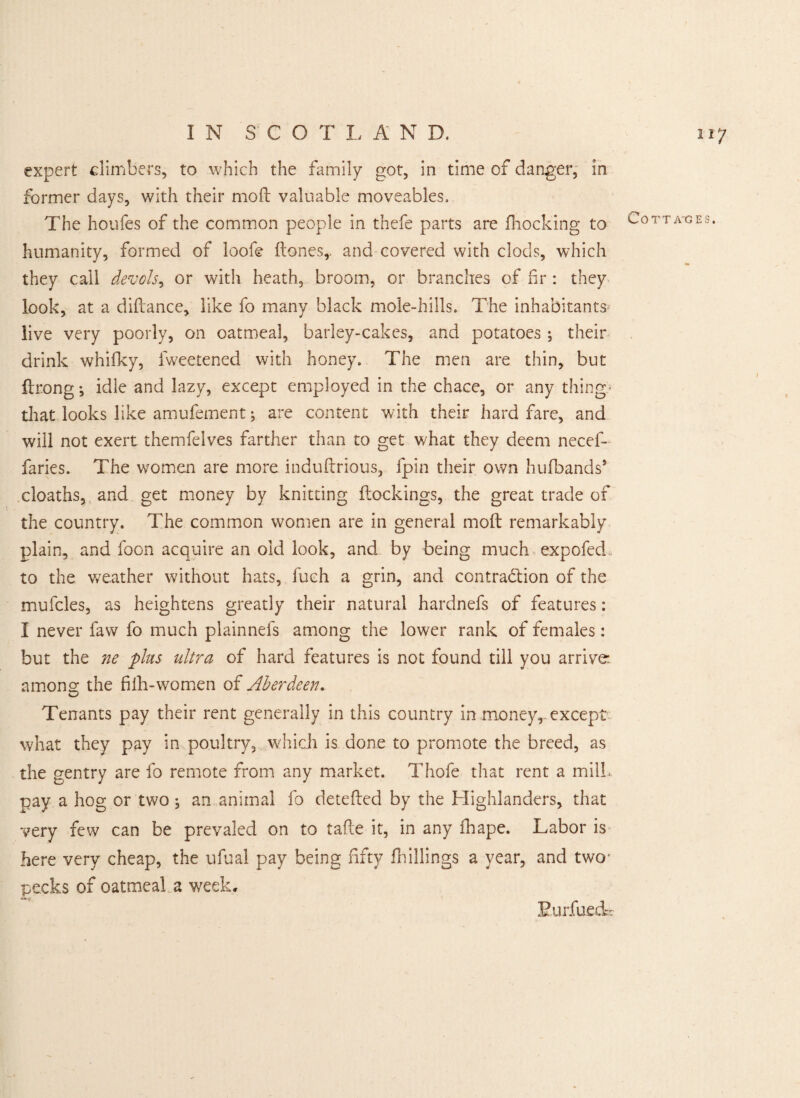 expert climbers, to which the family got, in time of danger, in former days, with their mod valuable moveables. The houfes of the common people in thefe parts are (hocking to humanity, formed of loofe (tones,, and covered with clods, which they call dev oh, or with heath, broom, or branches of fir : they look, at a difcance, like fo many black mole-hills. The inhabitants* live very poorly, on oatmeal, barley-cakes, and potatoes ; their drink whifky, lweetened with honey. The men are thin, but ftrong ^ idle and lazy, except employed in the chace, or any thing* that looks like amufement; are content with their hard fare, and will not exert themfelves farther than to get what they deem necef- faries. The women are more induftrious, fpin their own hufbands9 deaths, and get money by knitting (lockings, the great trade of the country. The common women are in general mod remarkably plain, and foon acquire an old look, and by being much. expofed. to the weather without hats, fuch a grin, and contraction of the mufcles, as heightens greatly their natural hardnefs of features: I never favv fo much plainnefs among the lower rank of females: but the ne plus ultra of hard features is not found till you arrive among the filh-women of Aberdeen. Tenants pay their rent generally in this country in money,, except what they pay in poultry, which is done to promote the breed, as the gentry are fo remote from any market. Thofe that rent a mill, pay a hog or two; an animal fo detefted by the Highlanders, that very few can be prevaled on to tafte it, in any fhape. Labor is here very cheap, the ufual pay being fifty (hillings a year, and two- pecks of oatmeal a week, Eurfueck Cottages.