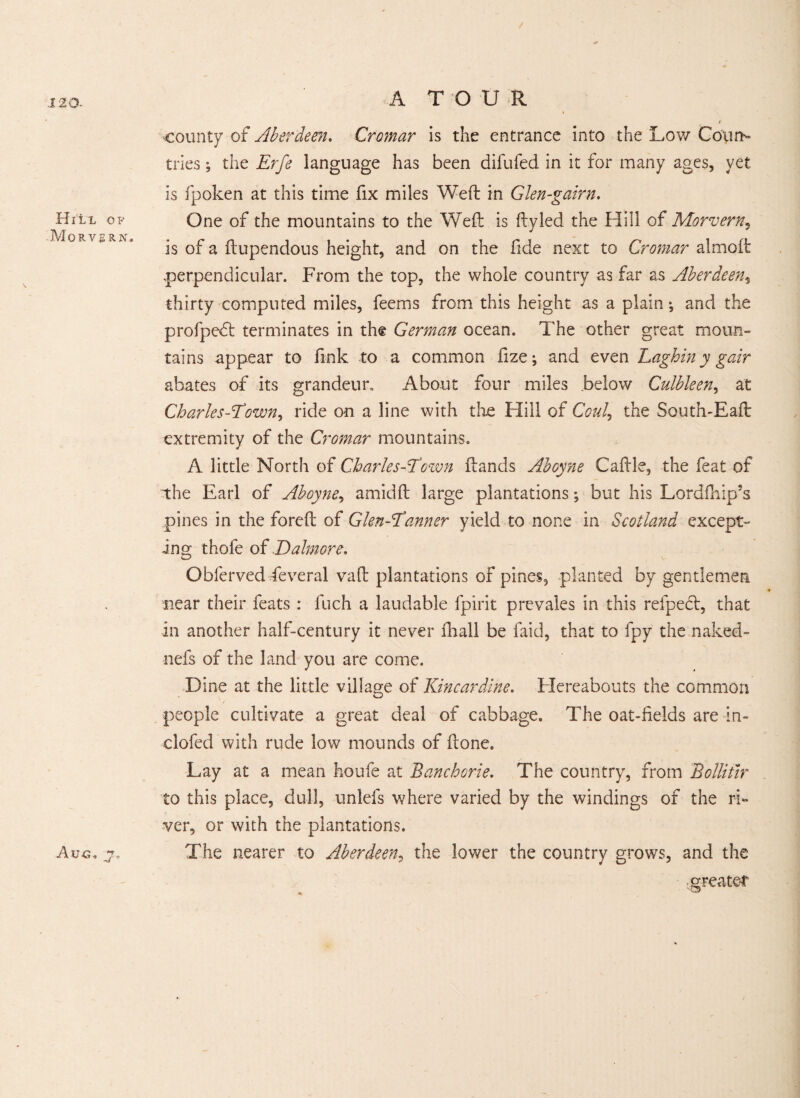 I20- county of Aberdeen. Cromar is the entrance into the Low Court- tries ; the Erfe language has been difufed in it for many ages, yet is fpoken at this time fix miles Weft in Glen-gairn. Hill of One of the mountains to the Weft is ftyled the Hill of Morvern, is of a ftupendous height, and on the fide next to Cromar almoft perpendicular. From the top, the whole country as far as Aberdeen, thirty computed miles, feems from this height as a plain ^ and the profpedt terminates in the German ocean. The other great moun¬ tains appear to fink to a common fize; and even Laghin y gair abates of its grandeur. About four miles .below Culbleen, at Charles-Elown, ride on a line with the Hill of Coul, the South-Eaft extremity of the Cromar mountains. A little North of Charles-Town ftands Aboyne Caftle, the feat of the Earl of Aboyne, amid ft large plantations; but his Lordfhip’s pines in the foreft of Glen-Tanner yield to none in Scotland except¬ ing thofe of Dalmore, Obferved Several vaft plantations of pines, planted by gentlemen near their feats : fuch a laudable fpirit prevales in this refpedt, that in another half-century it never ftiall be laid, that to fpy the naked- nefs of the land you are come. Dine at the little village of Kincardine. Hereabouts the common people cultivate a great deal of cabbage. The oat-fields are in- clofed with rude low mounds of (tone. Lay at a mean houfe at Banchorie. The country, from Bollitir to this place, dull, unlefs where varied by the windings of the ri¬ ver, or with the plantations. Aug, jo The nearer to Aberdeen, the lower the country grows, and the greater
