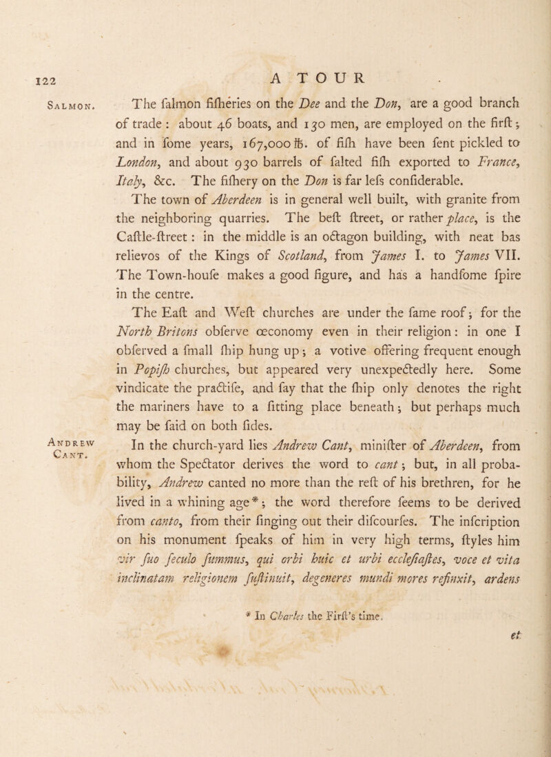 Salmon. Andrew Cant. The falmon fifheries on the Dee and the Don, are a good branch of trade : about 46 boats, and 130 men, are employed on the firft; and in fome years, 167,000 th. of fifh have been fent pickled to London, and about 930 barrels of faked fifh exported to France, Italy^ &c. The fifhery on the Don is far lefs conliderable. The town of Aberdeen is in general well built, with granite from the neighboring quarries. The bed ftreet, or rather place, is the Caftle-ftreet: in the middle is an oCtagon building, with neat bas relievos of the Kings of Scotland, from James L to James VII. The Town-houfe makes a good figure, and has a handfome fpire in the centre. The Eaft and Weft churches are under the fame roof; for the North Britons obferve ceconomy even in their religion: in one I obferved a fmail fhip hung up; a votive offering frequent enough in Popifh churches, but appeared very unexpectedly here. Some vindicate the praCtife, and fay that the fhip only denotes the right the mariners have to a fitting place beneath ; but perhaps much may be faid on both Tides. In the church-yard lies Andrew Cant, minifter of Aberdeen, from whom the Spectator derives the word to cant ; but, in all proba¬ bility, Andrew canted no more than the reft of his brethren, for he lived in a whining age**; the word therefore feems to be derived from canto.> from their Tinging out their difcourfes. The inTcription on his monument fpeaks of him in very high terms, ftyles him vir fuo feculo fummus, qui orbi hide et urbi ecclefiajles, voce et vita inclinatam religionem fujlinuit, degeneres mundi mores refinxit, ardens * In Charles the Firft’s time. et \