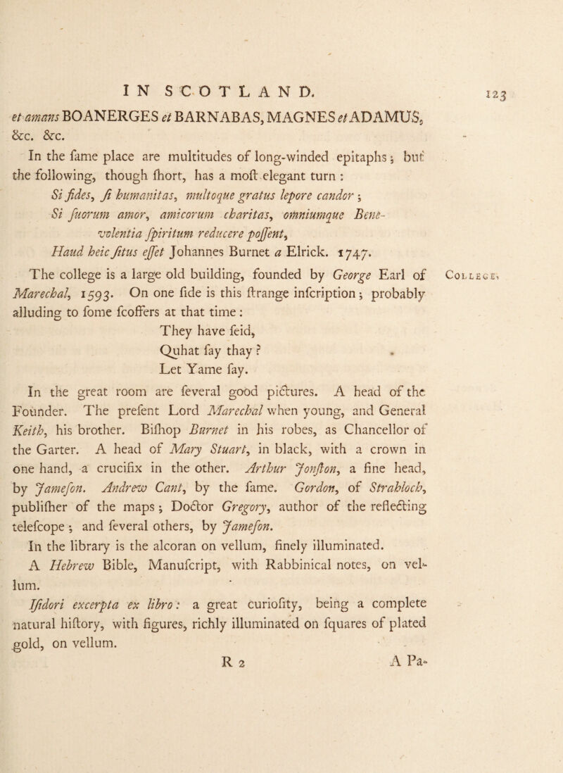 123 et am ans BOANERGES et BARNABAS, MAGNES et ADAMUS, &c. Szc. In the fame place are multitudes of long-winded epitaphs \ but the following, though fhort, has a moil elegant turn : Si fides, ft humanitas, multGque grains lepore candor ; Si fuorum amor, amicorum charitas, omniumque Bene- vvlentia fpiritum reducere pojfent, teV fitus effet Johannes Burnet a Elrick. 1747. The college is a large old building, founded by George Earl of Marechal, 1593. On one fide is this flrange infcription ; probably alluding to fome fcoffers at that time: They have feid, Quhat fay thay r Let Yame fay. In the great room are feveral good pictures. A head of the Founder. The prefent Lord Marechal when young, and General Keith, his brother. Bifhop Burnet in his robes, as Chancellor of the Garter. A head of Mary Stuart, in black, with a crown in one hand, a crucifix in the other. Arthur Jonfton, a fine head, by Jamefon. Andrew Cant, by the fame. Gordon, of Strahloch, publifher of the maps; DoCtor Gregory, author of the reflecting telefcope •, and feveral others, by Jamefon. In the library is the alcoran on vellum, finely illuminated. A Hebrew Bible, Manufcript, with Rabbinical notes, on vel¬ lum. Ifidori excerpta ex libro: a great curiofity, being a complete natural hiflory, with figures, richly illuminated on fquares of plated gold, on vellum. R 2 A Pa- College-*