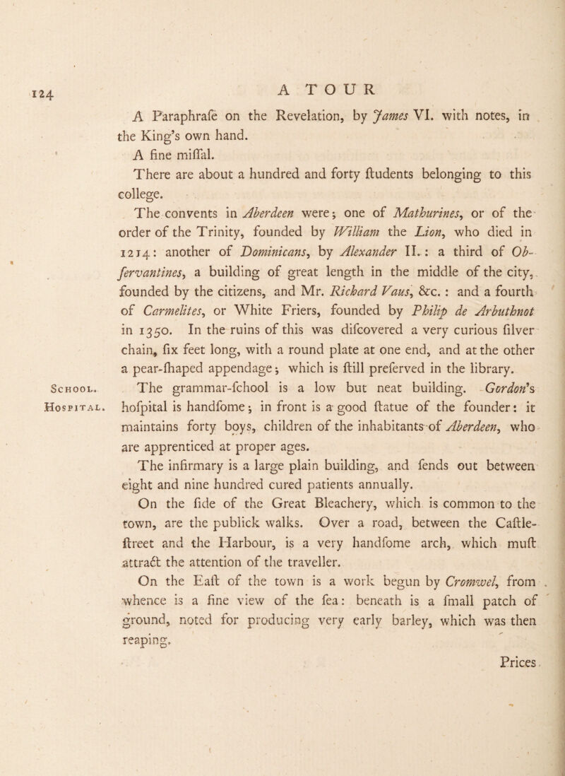 A Paraphrafe on the Revelation, by James VI. with notes, in the King’s own hand. A fine miffal. There are about a hundred and forty ftudents belonging to this college. The convents iw Aberdeen were; one of Mathurines, or of the order of the Trinity, founded by William the Lion, who died in 1214: another of Dominicans, by Alexander II.: a third of Ob- fervantines, a building of great length in the middle of the city, founded by the citizens, and Mr. Richard Vans, &c. : and a fourth of Carmelites, or White Friers, founded by Philip de Arbnthnot in 1350. In the ruins of this was difcovered a very curious filver chain, fix feet long, with a round plate at one end, and at the other a pear-fhaped appendage; which is flill preferred in the library. School. The grammar-fchool is a low but neat building. Gordon's Hospital, hofpital is handfome; in front is a good ftatue of the founder: it maintains forty boys, children of the inhabitants^ Aberdeen, who are apprenticed at proper ages. The infirmary is a large plain building, and fends out between eight and nine hundred cured patients annually. On the fide of the Great Bleachery, which is common to the town, are the publick walks. Over a road, between the Caftle- ftreet and the Harbour, is a very handfome arch, which muff attradl the attention of the traveller. On the Eaft of the town is a work begun by Cromwel, from whence is a fine view of the fea: beneath is a fmall patch of ground, noted for producing very early barley, which was then reaping. Prices