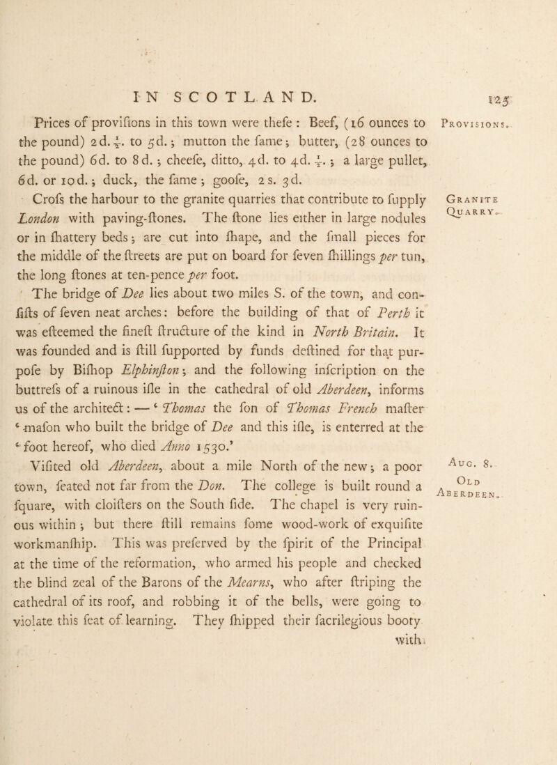 v Prices of provifions in this town were thefe : Beef, (i6 ounces to the pound) 2d.4- to mutton the fame-, butter, (28 ounces to the pound) 6d. to 8d. ; cheefe, ditto, 4d. to 4d. A. j a large pullet, 6 d. or iod.; duck, the fame; goole, 2 s. 3d. Crofs the harbour to the granite quarries that contribute to fupply London with paving-Bones. The Bone lies either in large nodules or in fiiattery beds; are cut into Biape, and the fmall pieces for the middle of the Breets are put on board for feven {hillings per tun, the long Bones at ten-pence per foot. The bridge of Dee lies about two miles S. of the town, and con- lifts of feven neat arches: before the building of that of Perth it was eBeemed the rineft Brudture of the kind in North Britain. It was founded and is Bill fupported by funds deBined for that pur- pofe by Bifliop Elphinfton; and the following infcription on the buttrefs of a ruinous iBe in the cathedral of old Aberdeen, informs us of the architect: — 4 Thomas the fon of Thomas French maBer 4 mafon who built the bridge of Dee and this ifle, is enterred at the 5 foot hereof, who died Anno 1530.’ Vifited old Aberdeen, about a mile North of the new; a poor town, feated not far from the Don. The college is built round a fquare, with cloiBers on the South fide. The chapel is very ruin¬ ous within ; but there Bill remains fome wood-work of exquifite workmanBiip. This wras preferved by the fpirit of the Principal at the time of the reformation, who armed his people and checked the blind zeal of the Barons of the Mearns, who after Briping the cathedral of its roof, and robbing it of the bells, were going to violate this feat of. learning. They fliipped their facrilegious booty with i t-25 Provisions* Granite Qu A R R Ya Aug. 8, Old Aberdeen*
