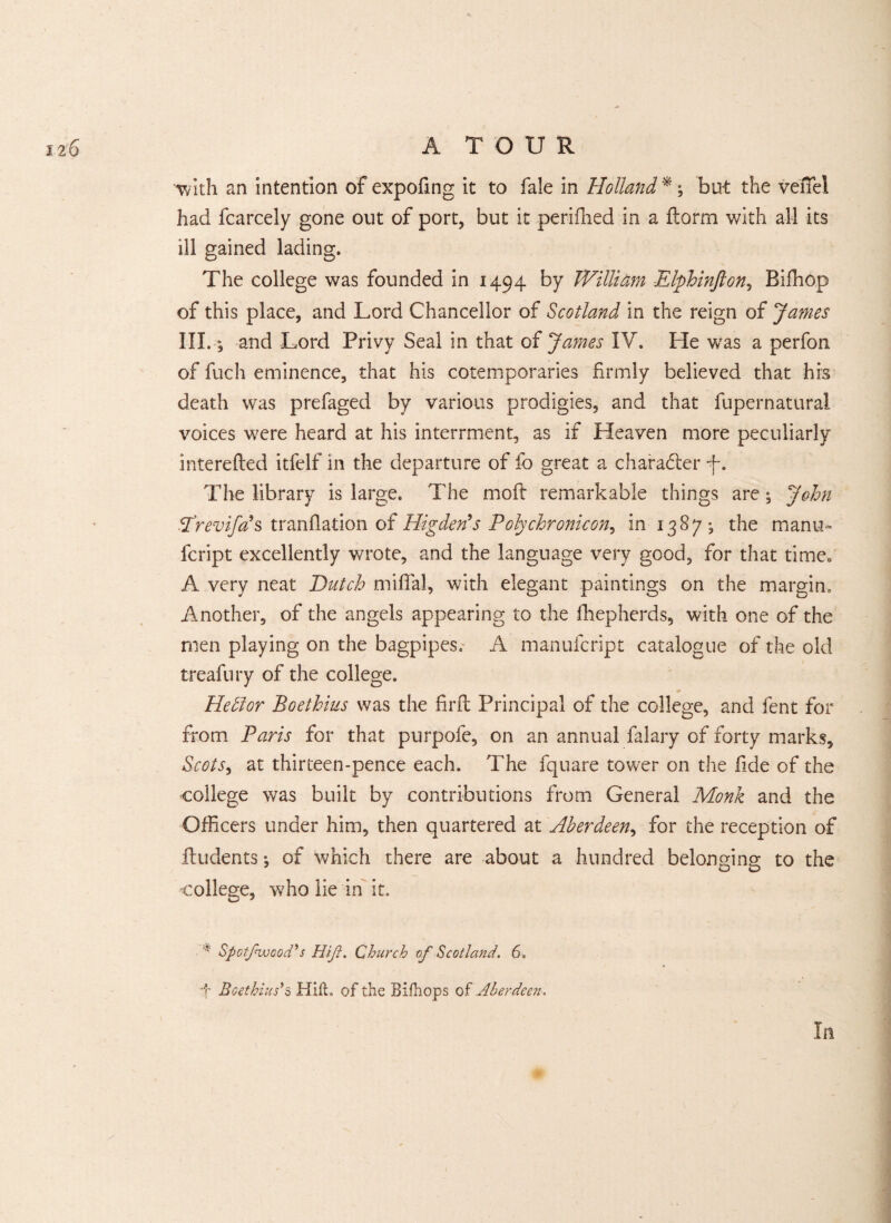 with an intention of expofmg it to fale in Holland *; But the veffel had fcarcely gone out of port, but it periflied in a ftorm with all its ill gained lading. The college was founded in 1494 by JVilliam Elphinfton, Biffiop of this place, and Lord Chancellor of Scotland in the reign of James III. *, and Lord Privy Seal in that of James IV. He was a perfon of fuch eminence, that his cotemporaries firmly believed that his death was prefaged by various prodigies, and that fupernatural voices were heard at his internment, as if Heaven more peculiarly interefted itfelf in the departure of fo great a charadter f. The library is large. The moft remarkable things are ^ John Vrevifas tranflation of Higdon's Polychronicon, in 1387^ the many- fcript excellently wrote, and the language very good, for that time. A very neat Hutch mifial, with elegant paintings on the margin. Another, of the angels appearing to the fhepherds, with one of the men playing on the bagpipes. A manufcript catalogue of the old treafury of the college. * Heitor Boethius was the firft Principal of the college, and fent for from Paris for that purpofe, on an annual falary of forty marks, Scots, at thirteen-pence each. The fquare tower on the fide of the college was built by contributions from General Monk and the Officers under him, then quartered at Aberdeen, for the reception of Undents \ of which there are about a hundred belonging to the college, who lie in it. * Spotfvjcod's Hifi. Church of Scotland. 6. ■f Boethius's Hilt, of the Bifhops of Aberdeen, In