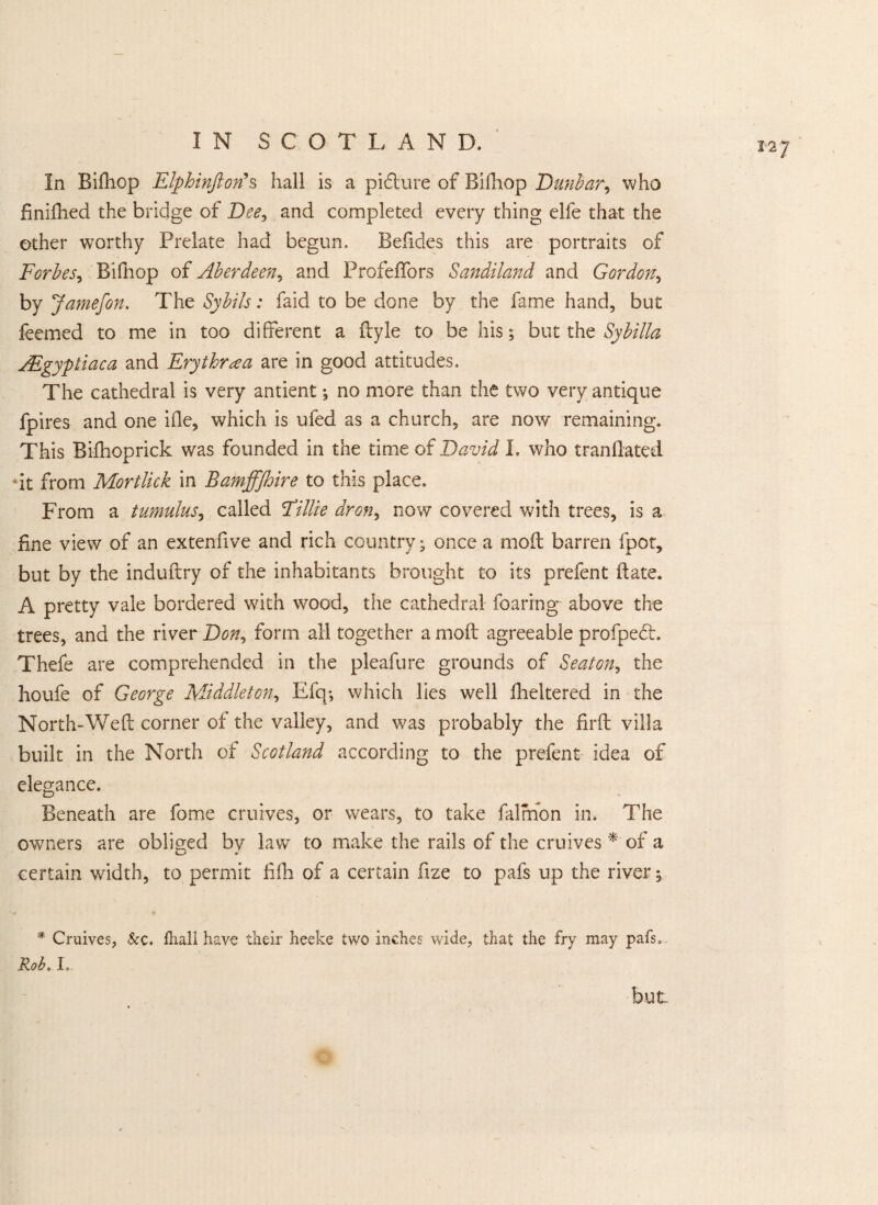 In Bifhop Elphinftorfs hall is a picture of Bifhop .Dunbar, who dnifhed the bridge of Dee, and completed every thing elfe that the other worthy Prelate had begun. Befides this are portraits of Forbes, Bifhop of Aberdeen, and Profeflors Sandiland and Gordon, by Jamefon. The Sybils: faid to be done by the fame hand, but feemed to me in too different a fbyle to be his; but the Sybilla AEgyptiaca and Erythraa are in good attitudes. The cathedral is very antient *, no more than the two very antique fpires and one ifle, which is ufed as a church, are now remaining. This Bifhoprick was founded in the time of David I. who trandated •it from Mortlick in Bamffjhire to this place. From a tumulus, called Eillie dr on, now covered with trees, is a fine view of an extenfive and rich country; once a mod: barren fpot, but by the induftry of the inhabitants brought to its prefent date. A pretty vale bordered with wood, the cathedral foarfng above the trees, and the river Don, form all together a mod agreeable profpedt. Thefe are comprehended in the pleafure grounds of SeatGn, the houfe of George Middleton, Efq-, which lies well fheltered in the North-Wed corner of the valley, and was probably the fird villa built in the North of Scotland according to the prefent idea of elegance. Beneath are fome cruives, or wears, to take falmon in. The owners are obliged by law to make the rails of the cruives * of a certain width, to permit fifh of a certain fize to pafs up the river; * Cruives, &c. fhall have their heeke two inches wide, that the fry may pafs, Rob. I, 12 J but