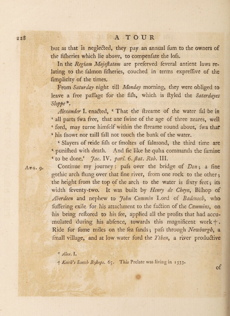 Aug. ge but as that is neglected, they pay an annual fum to the owners of the fifheries which lie above, to compenfate the lofs. In the Regiam Majeftatm are preferved feveral antient laws re¬ lating to the falmon fifheries, couched in terms expreffive of the fimplicity of the times. From Saturday night till Monday morning, they were obliged to leave a free paffage for the fifh, which is flyled the Saterdayes Sloppe *. Alexander I. enabled, 4 That the flreame of the water fal be in 4 all parts fwa free, that ane fwine of the age of three zeares, well 4 feed, may turne himfelf within the flreame round about, fwa that 5 his fnowt nor taill fall not touch the bank of the water, 4 Slayers of reide fifh or fmoltes of falmond, the third time are 4 punifhed with death. And fic like he quha commands the famine 4 to be done.’ Jac. IV. pari. 6. flat. Rob. III. Continue my journey : pafs over the bridge of Don; a fine gothic arch flung over that fine river, from one rock to the other % the height from the top of the arch to the water is fixty feet; its width feventy-two. It was built by Henry de Cheyn, Bifhop of Aberdeen and nephew to John Cummin Lord of Radenoch, who fuffering exile for hi? attachment to the fa&ion of the Cummins, on his being refbored to his fee, applied all the profits that had accu¬ mulated during his abfence, towards this magnificent work-f. Ride for fome miles on the fea fands \ pafs through Newburgh, a final! village, and at low water ford the Tthen, a river produ&ive * Alex. I. f Keith's Scotch Bijhops. 63. This Prelate was living in 1333. of