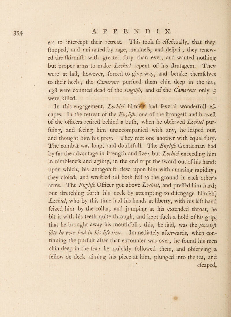 ers to intercept their retreat. This took fo effectually, that they flopped, and animated by rage, madnefs, and defpair, they renew¬ ed the fkirmiffi with greater fury than ever, and wanted nothing but proper arms to make Lochiel repent of his ffratagem. They were at lad, however, forced to give way, and betake themfelves to their heels; the Camerons purfued them chin deep in the fea; 138 were counted dead of the Englijh, and of the Camerons only 5 were killed. In this engagement, Lochiel himfdlf had feverai wonderfull ef- capes. In the retreat of the Englijh, one of the dronged and braved: of the officers retired behind a buffi, when he obferved Lochiel pur- fuing, and feeing him unaccompanied with any, he leaped out, and thought him his prey. They met one another with equal fury. The combat was long, and doubtfull. The Englijh Gentleman had by far the advantage in drength and fize; but Lochiel exceeding him in nimblenefs and agility, in the end tript the fword out of his hand: upon which, his antagonid flew upon him with amazing rapidity; they clofed, and wredled till both fell to the ground in each other’s arms. The Englijh Officer got above Lochiel, and preffed him hard; but dretching forth his neck by attempting to difengage himfelf, Lochiel, who by this time had his hands at liberty, with his left hand feized him by the collar, and jumping at his extended throat, he bit it with his teeth quite through, and kept fuch a hold of his grip, that he brought away his mouthfull; this, he faid, was the fwcetejl bite he ever had in his life time. Immediately afterwards, when con¬ tinuing the purfuit after that encounter was over, he found his men chin deep in the fea; he quickly followed them, and obferving a fellow on deck aiming his piece at him, plunged into the fea, and efcaped*