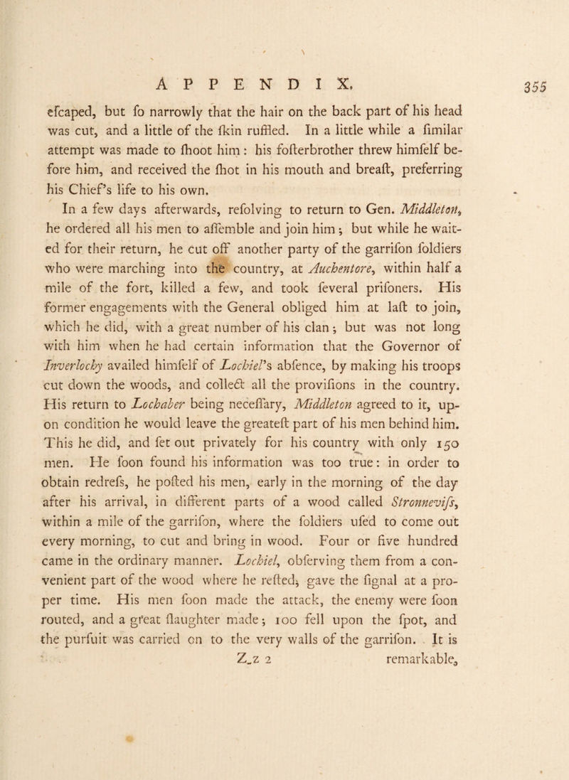 efcaped, but fo narrowly that the hair on the back part of his head was cut, and a little of the ikin ruffled. In a little while a fimilar attempt was made to fhoot him : his follerbrother threw himfelf be¬ fore him, and received the fhot in his mouth and bread, preferring his Chief’s life to his own. In a few days afterwards, refolving to return to Gen. Middleton, he ordered all his men to affemble and join him; but while he wait¬ ed for their return, he cut off another party of the garrifon loldiers who were marching into the country, at Auchentore, within half a mile of the fort, killed a few, and took feveral prifoners. His former engagements with the General obliged him at lad to join, which he did, with a great number of his clan; but was not long with him when he had certain information that the Governor of Inverlochy availed himfelf of JLochieVs abfence, by making his troops cut down the woods, and colledl all the provifions in the country. His return to Lochaber being neceffary, Middleton agreed to it, up¬ on condition he would leave the greated part of his men behind him. This he did, and fet out privately for his country with only 150 men. He foon found his information was too true: in order to obtain redrefs, he poded his men, early in the morning of the day after his arrival, in different parts of a wood called Stronnevifs, within a mile of the garrifon, where the foldiers ufed to come out every morning, to cut and bring in wood. Four or five hundred came in the ordinary manner. Lochiel, obferving them from a con¬ venient part of the wood where he reded; gave the fignal at a pro¬ per time. His men foon made the attack, the enemy were foon routed, and a great daughter made; 100 fell upon the fpot, and the purfuit was carried on to the very walls of the garrifon. It is - Z„z 2 remarkable^