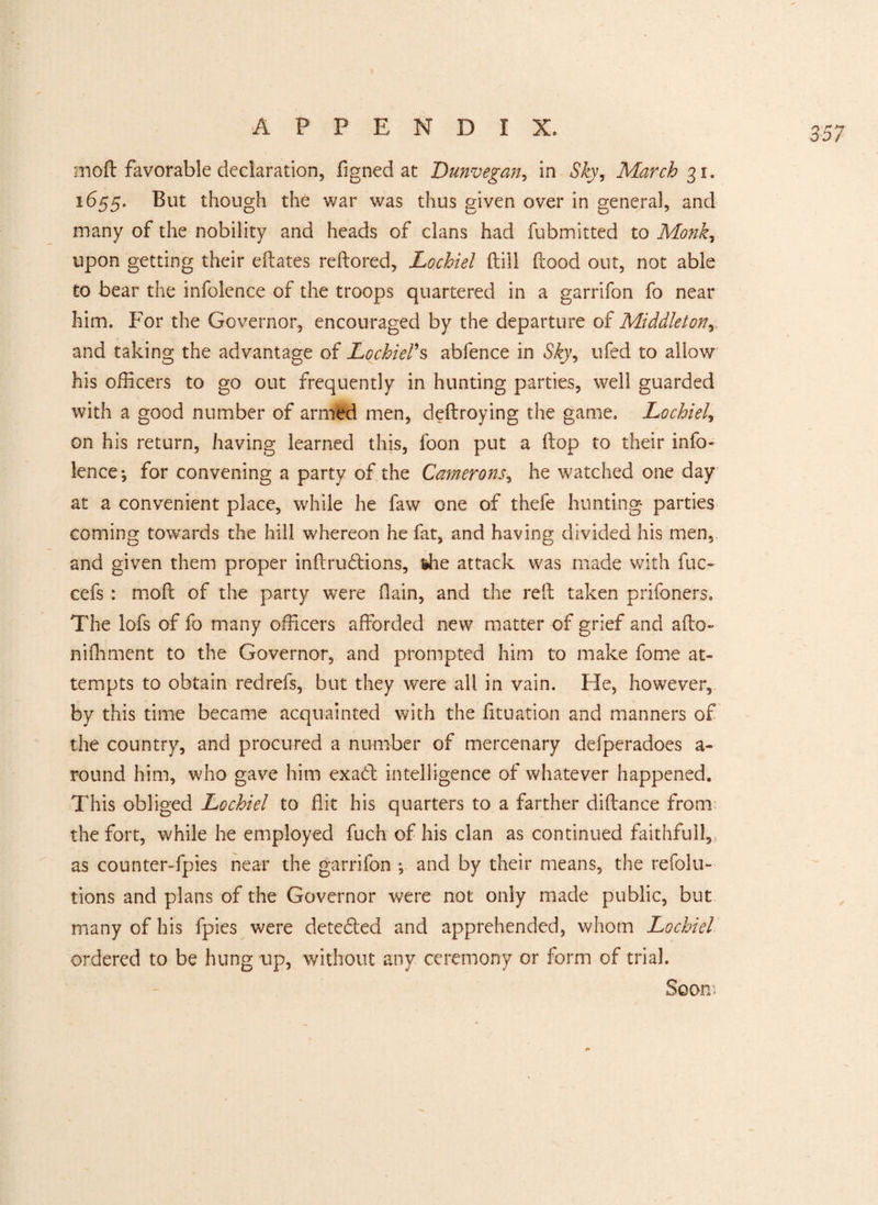 moft favorable declaration, fjgned at Dunvegan, in Sky, March 31. 1655. But though the war was thus given over in general, and many of the nobility and heads of clans had fubmitted to Monkr upon getting their edates redored, Lochiel dill flood out, not able to bear the infolence of the troops quartered in a garrifon fo near him. For the Governor, encouraged by the departure of Middleton, and taking the advantage of Lochiel’s ablence in Sky^ ufed to allow his officers to go out frequently in hunting parties, well guarded with a good number of armed men, dedroying the game. Lochiel, on his return, having learned this, foon put a flop to their info¬ lence-, for convening a party of the Camerons, he watched one day at a convenient place, while he faw one of thefe hunting parties coming towards the hill whereon he fat, and having divided his men, and given them proper indrudtions, the attack was made with fuc- cefs : mod of the party were (lain, and the red taken prifoners. The lofs of fo many officers afforded new matter of grief and ado- nifhment to the Governor, and prompted him to make fome at¬ tempts to obtain redrefs, but they were all in vain. He, however, by this time became acquainted with the fituation and manners of the country, and procured a number of mercenary defperadoes a- round him, who gave him exadt intelligence of whatever happened. This obliged Lochiel to flit his quarters to a farther didance from the fort, while he employed fuch of his clan as continued faithful!, as counter-fpies near the garrifon ; and by their means, the refolu- tions and plans of the Governor were not only made public, but many of his fpies were detected and apprehended, whom Lochiel ordered to be hung up, without any ceremony or form of trial. Soon'.